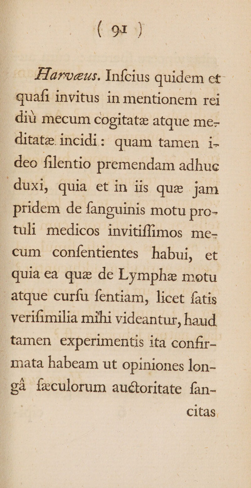 (9x ) Haroeus. Infcius quidem et-- quafi invitus in mentionem rei diu mecum Cogitatz atque me- ditate. incidi: quam tamen i- deo filentio premendam adhuc duxi, quia et in iis quz jam pridem de fanguinis motu pro- tuli medicos invitiffimos me- cum confentientes habui, et quia ea que de Lymphz motu atque curfu fentiam, licet fatis verifimilia mihi videantur, haud tamen experimentis ita confir- | mata habeam ut opiniones lon- gà Ífzculorum auctoritate fan- citas.