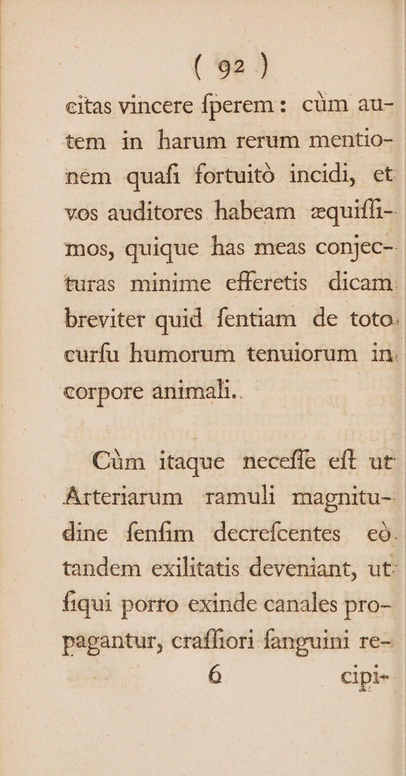 citas vincere fperem: cüm au- tem in harum rerum mentio- nem quafi fortuitó incidi, ct vos auditores habeam :quifhi- mos, quique has meas conjec- turas minime efferetis dicam: breviter quid. fentiam de toto. curfu humorum tenuiorum in. corpore animali. Cüm itaque neceffe eft ut Arteriarum. ramuli magnitu- dine fenfim decrefcentes eó. tandem exilitatis deveniant, ut: íiqui porro exinde canales pro-. pagantur, craffiori fanguini re-