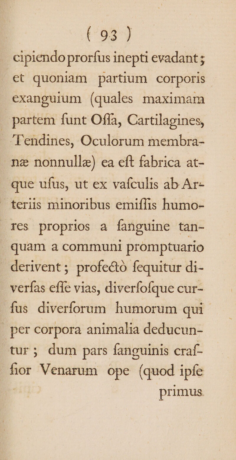 cipiendo prorfus inepti evadant; et quoniam partium corporis exanguium (quales maximam . partem funt Offa, Cartilagines, l'endines, Oculorum membra- nz nonnullae) ea eft fabrica at- que ufus, ut ex vafculis ab Ar- teriis minoribus emiffis humo- tres proprios a fanguine tan- quam a communi promptuario . derivent ; profectó fequitur di- - verfas efle vias, diverfofque cur- fus diverforum humorum qui | per corpora animalia deducun- tur; dum pars fanguinis craf- fior Venarum ope (quod ipfe ! primus.