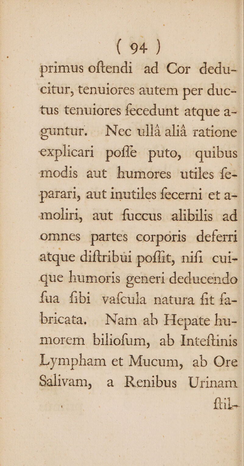 primus oftendi ad Cor dedu- citur, tenuiores autem per duc- tus tenuiores fecedunt atque a- guntur. Nec ullà alià ratione explican! poffe puto, quibus modis aut humores utiles fe- parari, aut inutiles fecerni et a- moliri aut fuccus alibilis ad omnes partes corporis deferri atque diftribui poflit, nifi cui- que humoris generi deducendo fua fibi vafcula natura fit fa- bricata. Nam ab Hepate hu- morem biliofum, ab Inteftinis Lympham et Mucum, ab Ore Salivam, a Renibus Urinam ful-