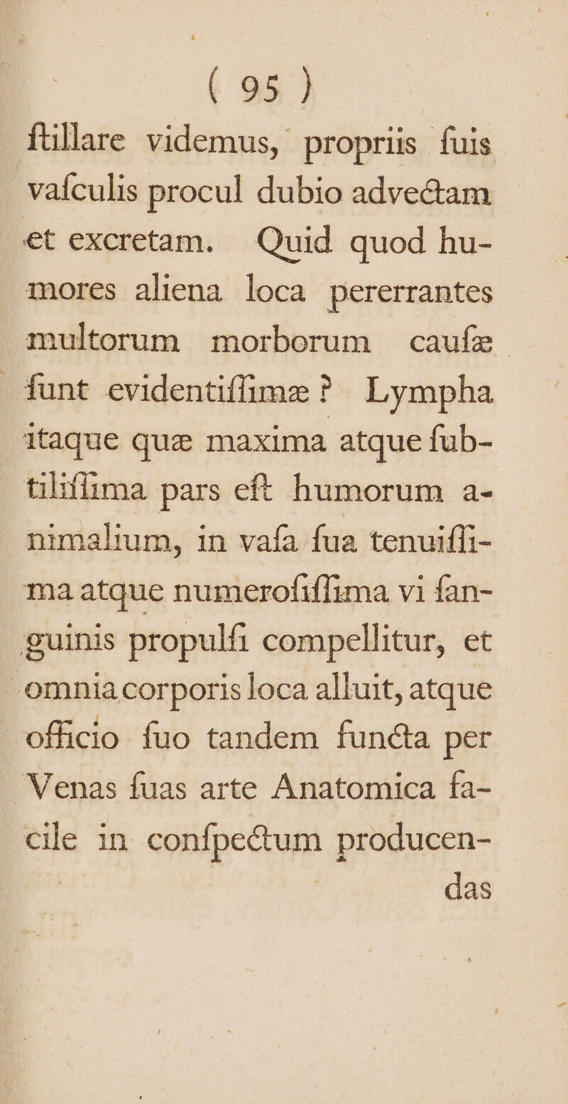 füllare videmus, propriis fuis vaículis procul dubio adve&amp;am et excretam. Quid quod hu- mores aliena loca pererrantes multorum morborum caufe funt evidentiffimz ? Lympha itaque quz maxima atque fub- tiliflima pars eft humorum a- nimalium, in vafa fua tenuiffi- ma atque numerofiffima vi fan- guinis propulfi compellitur, et - omnia corporis loca alluit, atque officio fuo tandem functa per Venas fuas arte Anatomica fa- cile in confpectum producen- das