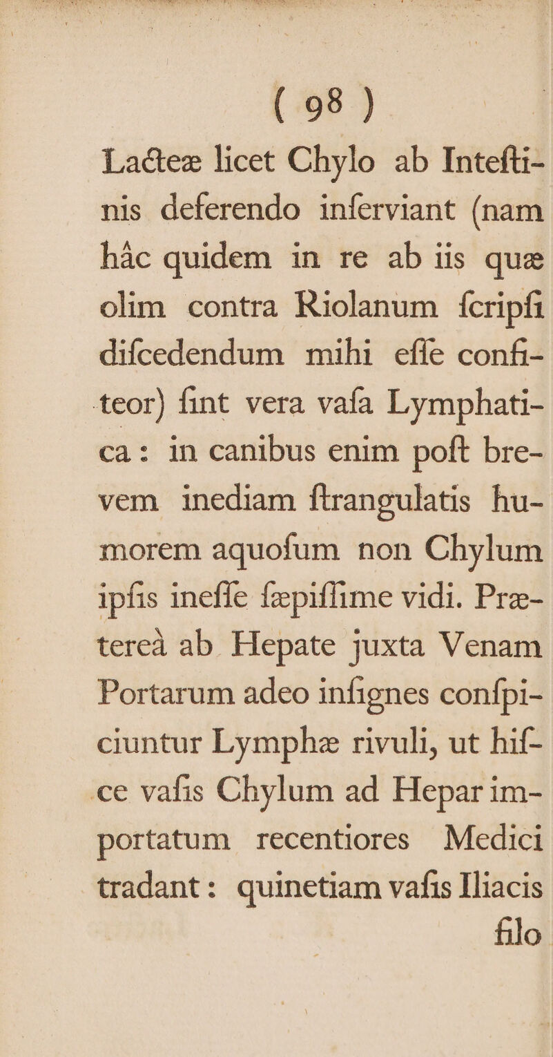 Lactez licet Chylo ab Intefti- nis deferendo inferviant (nam hác quidem in re ab iis que olim contra Riolanum fcripfi difcedendum mihi effe confi- teor) fint vera vafa Lymphati- ca: in canibus enim poft bre- vem inediam flrangulatis hu- morem aquofum non Chylum ipfis ineffe fzpiflime vidi. Pre- tereà ab Hepate juxta Venam Portarum adeo infignes confpi- ciuntur Lymphza rivuli, ut hif- ce vafis Chylum ad Hepar im- portatum recentiores Medici tradant: quinetiam vafis Iliacis filo.