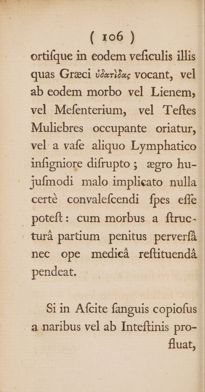 ortifque in eodem veficulis illis quas Graci Jide; vocant, vel ab eodem morbo vel Lienem, | vel Mefenterium, vel 'T'eftes Muliebres occupante oriatur, vel a vafe aliquo Lymphatico | infigniore difrupto ; zgro hu- | jufmodi malo implicato nulla | certé convalefcendi Ípes effe turà partium penitus perverfà. nec ope medicà reflituendá pendeat. Si in. Afcite fanguis copiofus fluat,