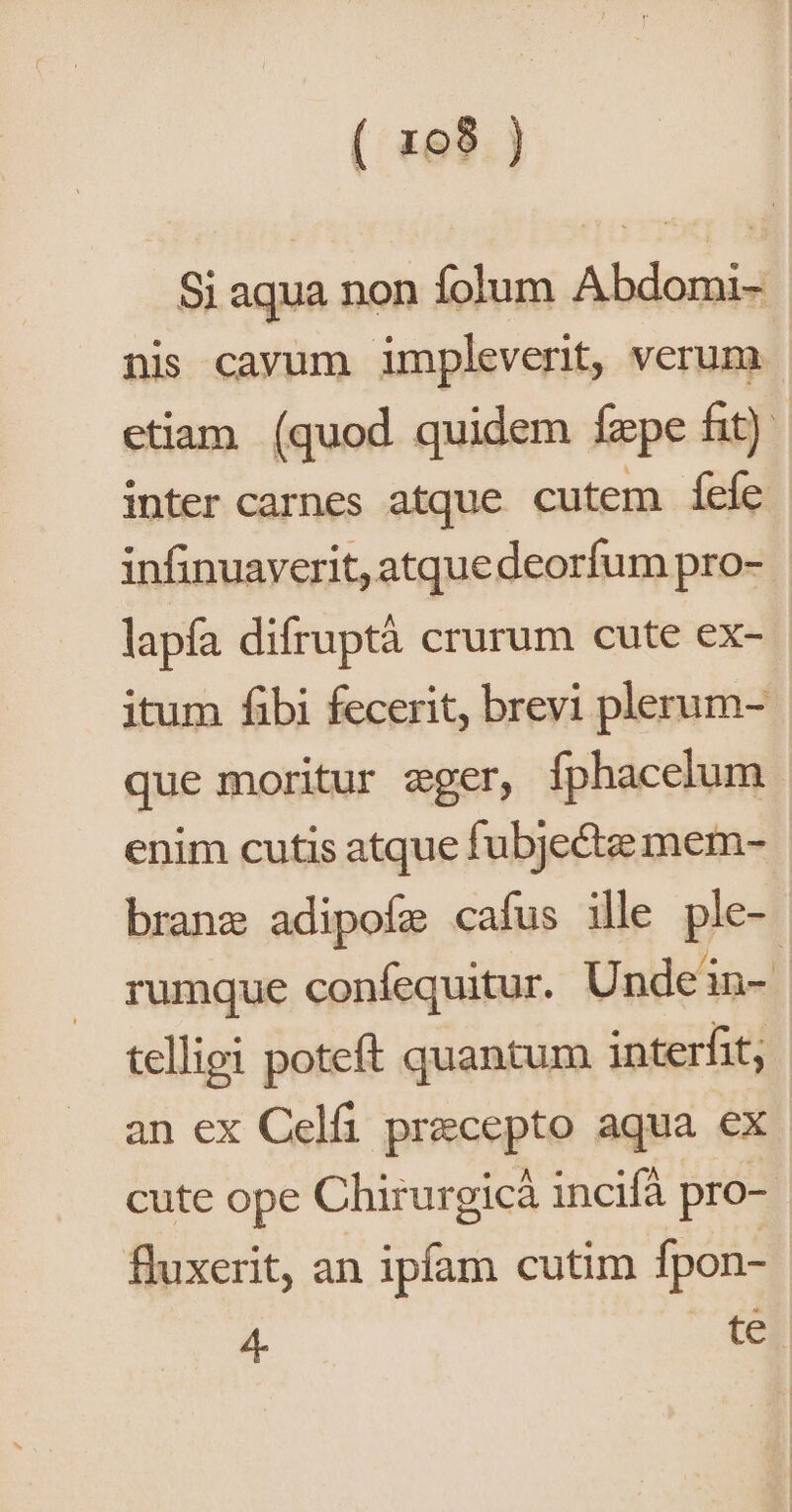 Si aqua non folum Abdomi- nis cavum impleverit, verum etiam (quod. quidem faepe fit) inter carnes atque cutem fefe infinuaverit, atquedeorfum pro-- lapfa difruptà crurum cute ex- itum fibi fecerit, brevi plerum- que moritur eger, fphacelum enim cutis atque fubjecte mem- brane adipofe cafus ille ple- rumque confequitur. Unde in-. telligi poteft quantum interfit; an ex Celfi precepto aqua ex cute ope Chirurgicà incifà pro- fluxerit, an ipfam cutim fpon- 4. te