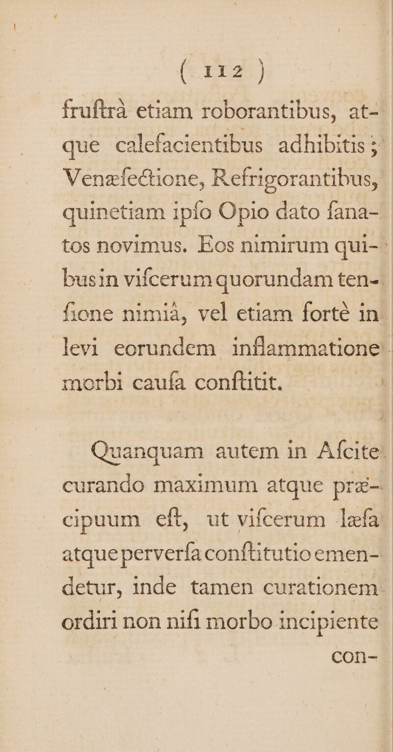 (t rxs) fruftrà etiam roborantibus, at- que calefacientibus adhibitis; Venzíectione, Refrigorantibus, quinetiam 1pío Opio dato fana- tos novimus. Eos nimirum qui- | busin vifcerum quorundam ten- fione nimià, vel etiam forte in. levi eorundem inflammatione: morbi caufa conftütit. Quanquam autem in Afcite: curando maximum atque prz-. cipuum eft, ut vifcerum lafa atqueperverfaconfhtutio emen- detur, inde tamen curationem: ordiri non nifi morbo incipiente Con-