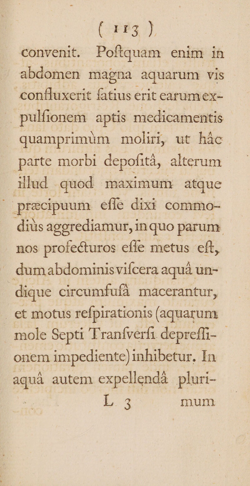 (83 convenit. Poftquam enim in abdomen magna aquarum vis confluxerit fatius erit earumex- pulfionem aptis medicamentis quamprimum moli, ut hác. parte morbi depofità, alterum illud quod maximum atque | praecipuum effe dixi commo- diüs aggrediamur, inquo parum nos profecturos effe metus eft, dumabdominisviícera aquá un- dique circumfufá macerantur, | et motus refpirationis (aquarum mole Septi Traníverfi depreffi- onem impediente) inhibetur, In aquà autem expellendà pluri- L4 mum