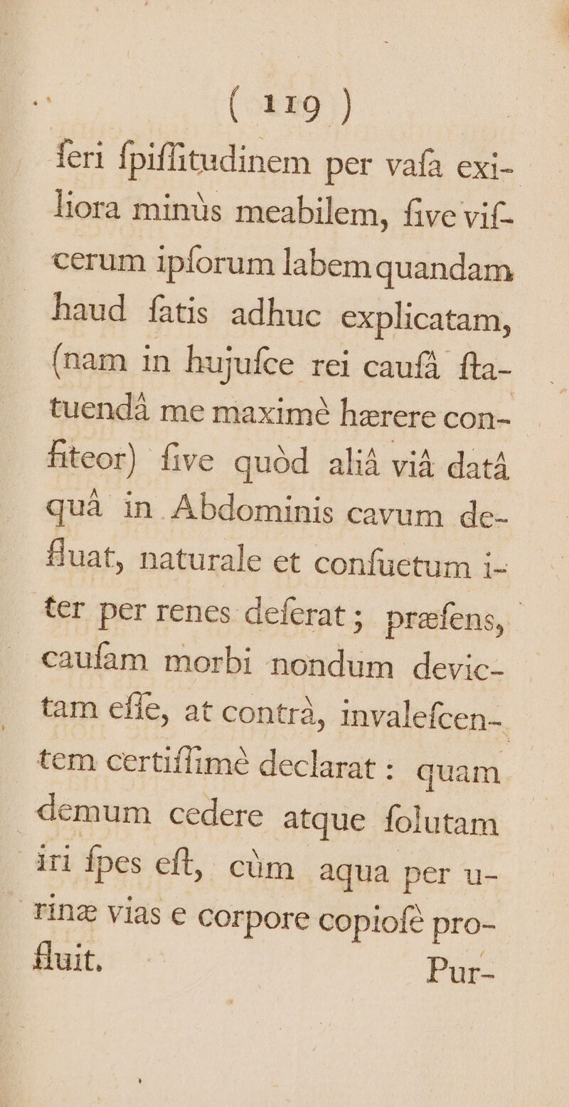 feri fpiffitudinem per vafa exi- liora minüs meabilem, five vif cerum ipforum labem quandam haud fatis adhuc explicatam, (nam in hujufce rei caufá fta- tuendá me maxime hzrere con- hteor) five quód aliá vià datá quà in Abdominis cavum de- fluat, naturale et confuetum i- ter per renes deferat ; prefens,- caufam morbi nondum devic- tam effe, at contrà, invalefcen-. tem certiffimé declarat : quam demum cedere atque folutam dr fpes eft, cüm aqua per u- Tinz vias e corpore Copiofé pro- fuit, Pur-