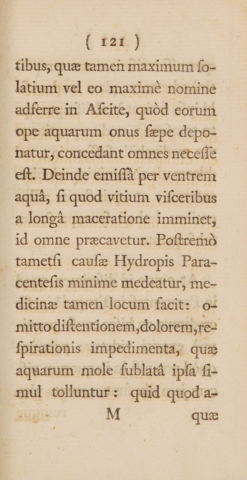 6 £2E. ] tibus, quz tamen maximum fo- latiumt vel eo maximé nomine adferre in. Afcite, quód eorum ope aquarum onus fepe depo- natur, concedant omnes nécefle eft. Deinde emiffà per ventrem aquá; f1 quod vitium vifceribus a longà maceratione imminet; id omne przcavetur. Poftremó tametfi caufa Hy dropis Para- - centefis minime medeatur, me- dicinz tamen locum facit: 0- mittodiftentionem,dolorem,re: Ífpirationis impedimenta, quia aquarum mole fublatá ipfa fi- mul tolluntur: quid quod a-