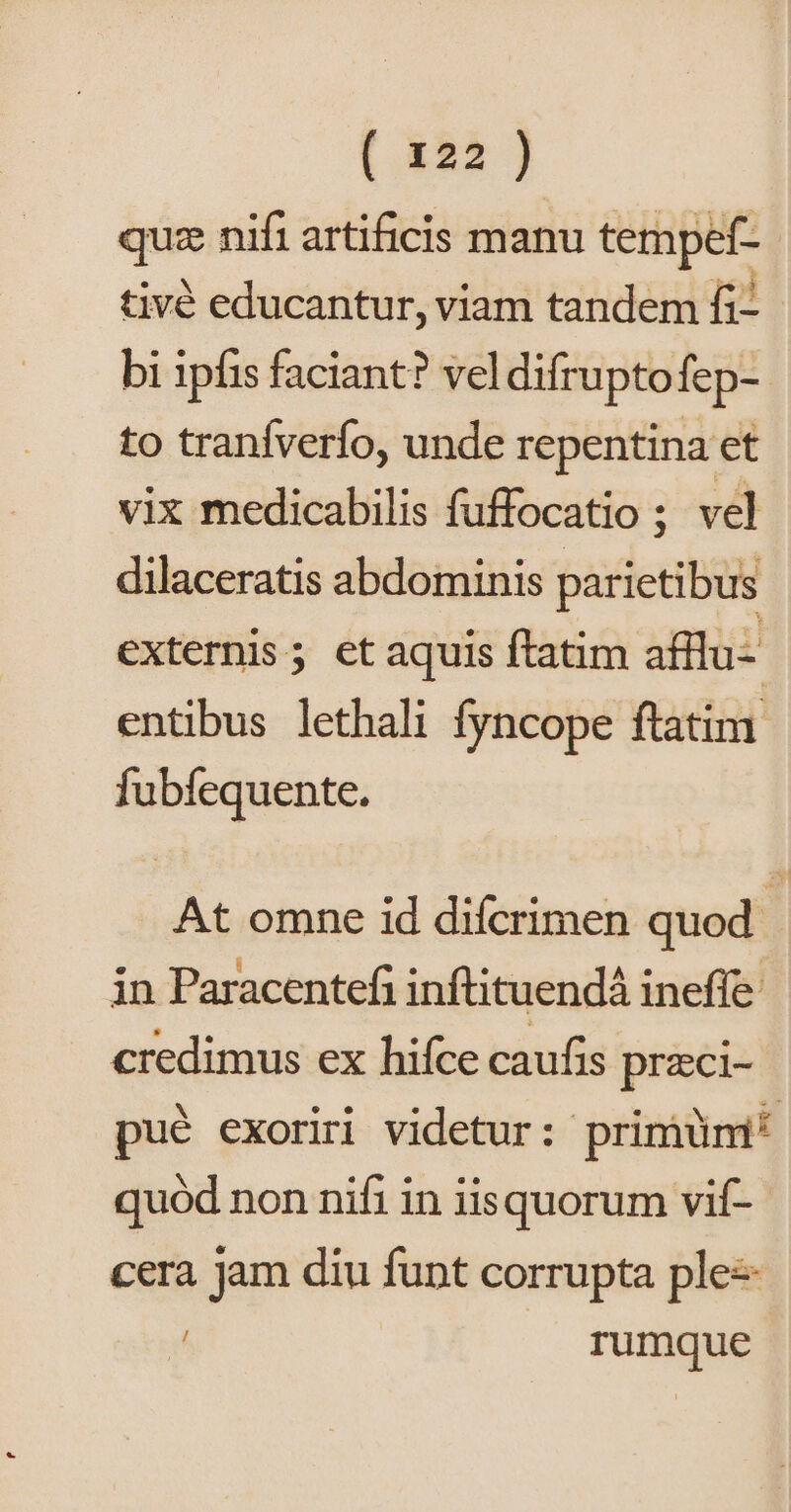quz nifi artificis manu tempef-.- tivé educantur, viam tandem fi- bi 1pfis faciant? veldifruptofep- to tranfverfo, unde repentina et vix medicabilis fuffocatio ; vel dilaceratis abdominis parietibus externis; et aquis ftatim afflu- entibus lethali fyncope ftatim fubfequente. At omne id difcrimen quod. in Paracentefi inftituendá ineffe credimus ex hifce caufis przci- pué exoriri videtur: primüm* quód non nifi in iisquorum vif- cera jam diu funt corrupta ple 4 rumque