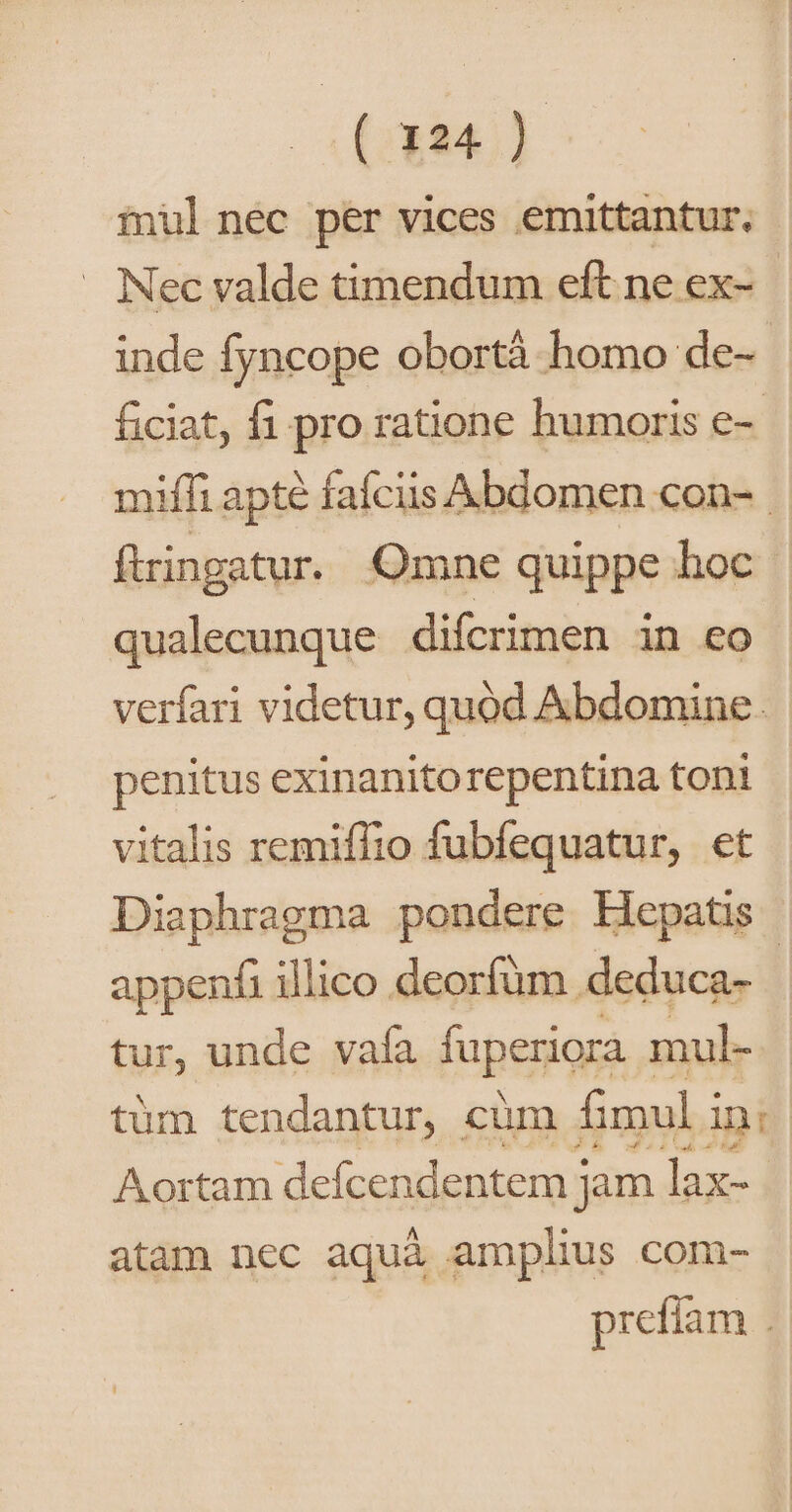 (;334.) iul nec per vices emittantur. — Nec valde timendum eft ne ex- inde fyncope obortà homo de- ficiat, fi pro ratione humoris e-- mifi apte fafciis Abdomen con-. fiingatur. Omne quippe hoc | qualecunque difcrimen in eo verfari videtur, quod Abdomine. penitus exinanitorepentina toni vitalis remiffio fubfequatur, et Diaphragma pondere Hepatis | appenfi illico deorfüm . deduca- | tur, unde vafa fuperiora . mul- tüm tendantur, cüm fimul i ini Aortam defcendentem j jm lax- atam nec aquà amplius com- prefíam