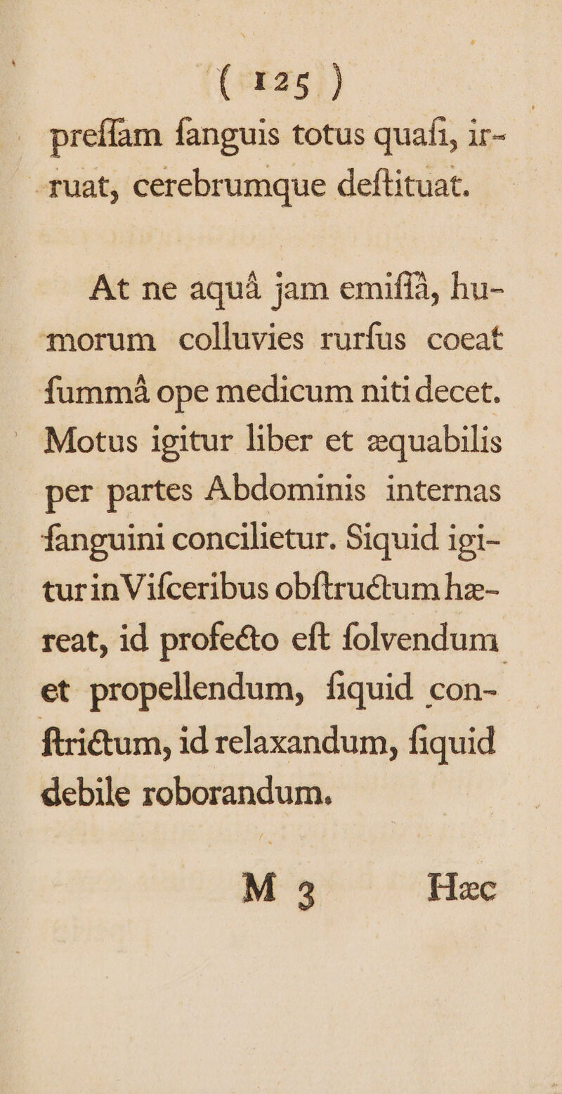 (oxas]) preffam fanguis totus quafi, ir- - fuat, cerebrumque deftituat. At ne aquá jam emifíà, hu- orum colluvies rurfus coeat fummá ope medicum niti decet. . Motus igitur liber et zquabilis per partes Abdominis internas fanguini concilietur. Siquid igi- turinViíceribus obftructum hz- reat, id profecto eft folvendum et propellendum, fiquid con- ftritum, id relaxandum, fiquid debile roborandum. M 3 Hec