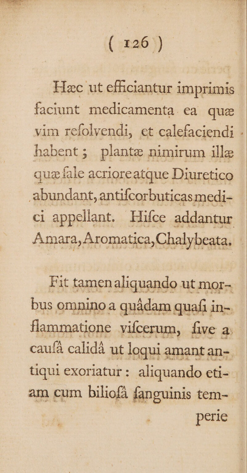 ( x26 ) Hzc ut efficiantur imprimis. faciunt medicamenta. ea que vim refolvendi, et calefaciendi . habent; plantz nimirum ille quz fale acrioreatque Diuretico abundant, antifcorbuticas medi- ci appellant. Hifce addantur Amara, Aromatica,Chalybeata, | Fit tamenaliquando ut mor- bus oranino a quádam quafi in- flammatione vifcerum, fe a. caufá calidà ut loqui amant an- tiqui exoriatur: aliquando eti- am cum biliofà fanguinis tem- perie ^