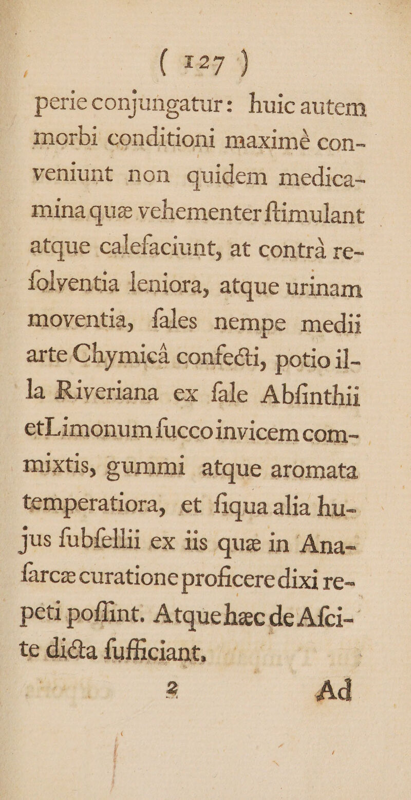 perieconjungatur: huicautem morbi conditioni maximé con-- veniunt non quidem medica- minaquz vehementerftimulant | atque calefaciunt, at contrà re- folyentia leniora, atque urinam moventia, fales nempe medi arte Chymicá confecti, potio il- la Riveriana ex fale Abfinthii etLimonum fuccoinvicem com- - mixtis, gummi atque aromata temperatiora, et fiqua alia hu- jus fubfellii ex iis quz in Ana- farcz curatione proficere dixi re-- peti poflint. Atquehac de Afci- tedidafuffüciant, —— 7 2 Ad