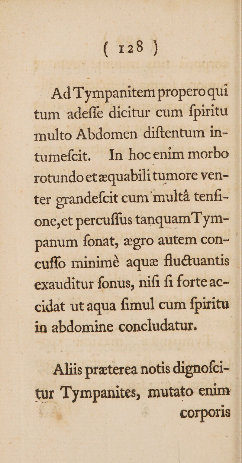 [ 125 7 | Ad'Tympanitem propero qui tum adeffe dicitur cum fpiritu multo Abdomen diftentum in- tumefcit. In hocenim morbo rotundoetzquabilitumore ven- | ter grandefcit cum multà tenfi- one,et percuffus tanquam Tym- panum fonat, zgro autem con- - cuffo minimé aquz fluctuantis - exauditur fonus, nifi fi forte ac- cidat ut aqua fimul cum fpiritu in abdomine concludatur. | Aliis preterea notis dignofci- tur Tympanites, mutato enim corporis