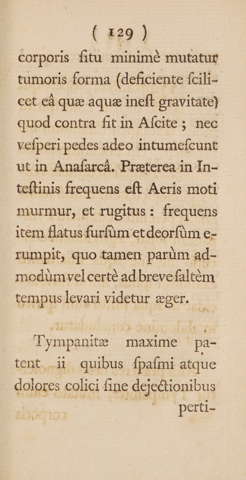 corporis fitu minimé mutatur tumoris forma (deficiente Ícili- cet eà quz aquze ineft gravitate) quod contra fit in Afcite ; nec vefperi pedes adeo intumefcunt ut in Anafarcá. Praterea in In- teftinis frequens eft Aeris moti murmur, et rugitus: frequens item flatus furfüm etdeorfüm e- rumpit, quo tamen parüm ad- modümvelcerté ad breve faltém tempuslevari videtur eger. | Tympanitz maxime pa- tent ii quibus fpaími atque dolores colici fine deje&amp;tionibus | perti- je