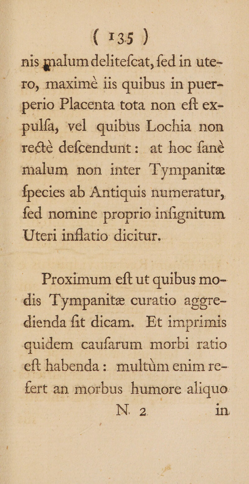 nis gnalum delitefcat, fed in ute- ro, maxime iis quibus in puer-- perio Placenta tota non eft ex- pulfa, vel quibus Lochia non recté defcendunt: at hoc fané malum non inter Tympanite Ípecies ab Antiquis numeraturf,. fed nomine proprio infignitum . Uteri inflatio dicitur. Proximum eft ut quibus mo- dis Tympanite curatio aggre- dienda fit dicam. Et imprimis quidem caufarum morbi ratio eft habenda: multum enim re- fert an morbus humore aliquo Bat in