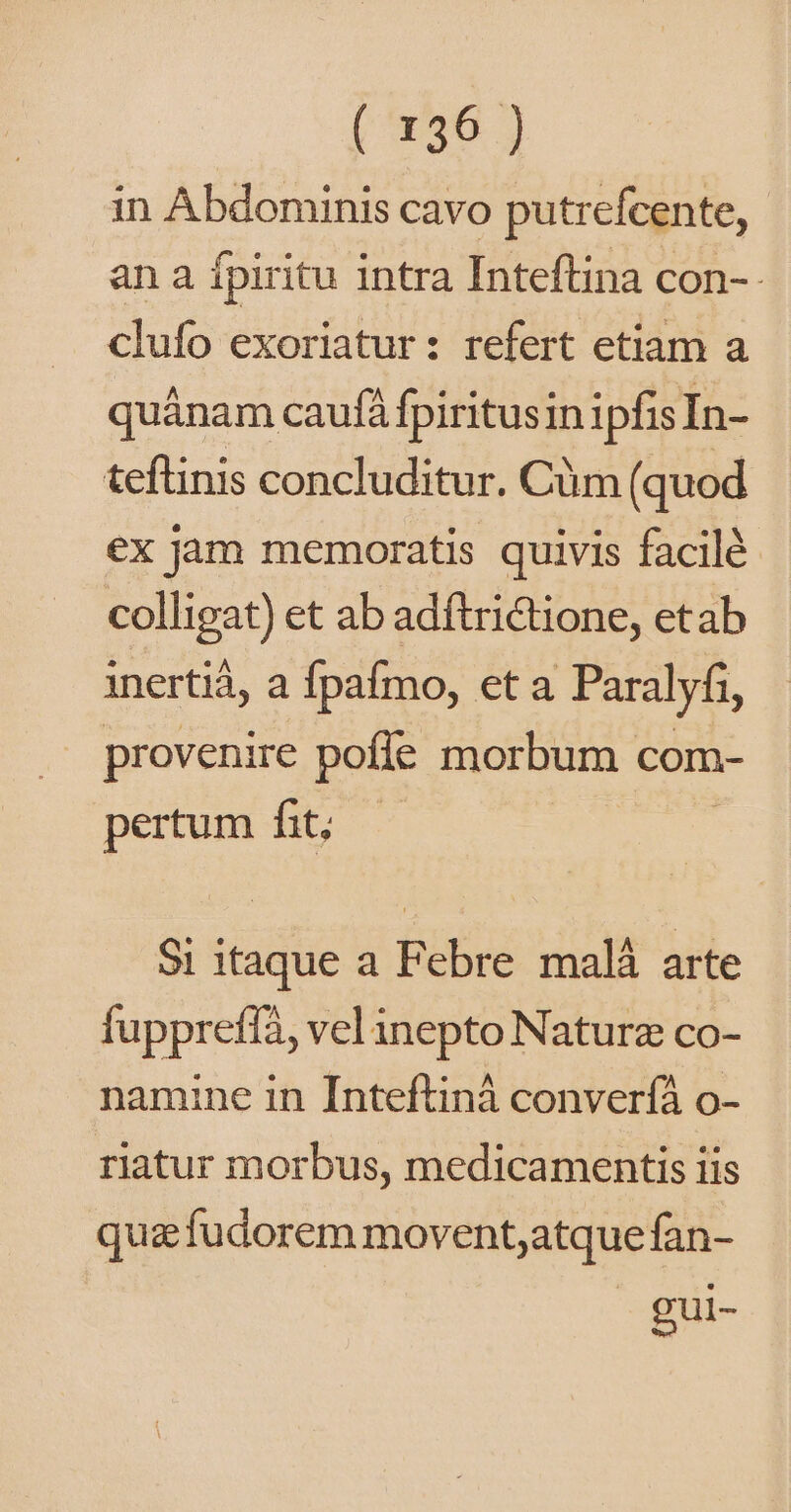 in Abdominis cavo putrefcente, an a fpiritu intra Inteftina con-- clufo exoriatur: refert etiam a quánam caufá fpiritusin ipfisIn- teftinis concluditur. Cüm (quod €x jam memoratis quivis facilé colligat) et ab adítrictione, etab inertiá, a Ípafmo, eta Paralyfi, provenire pofle morbum com- pertum fit; — Si itaque a Febre malá arte fuppreffà, vel inepto Naturz co- namine in Inteftiná converíà o- riatur morbus, medicamentis iis qua fudorem movent;atque fan- gui-