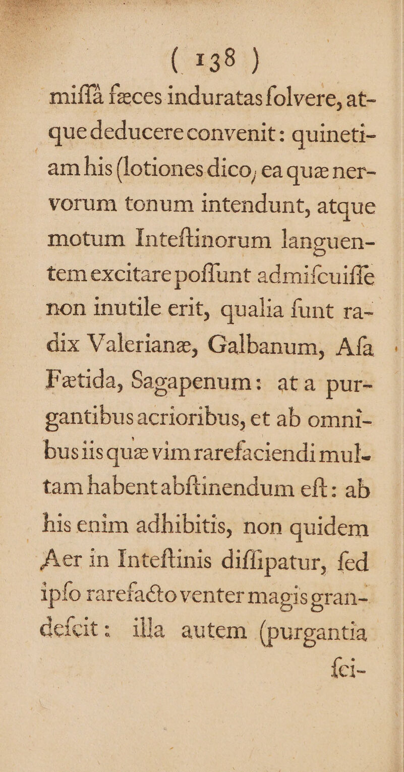 miífà fzces induratasfolvere, at- que deducere convenit: quineti- am his (lotiones dico, ea quz ner- vorum tonum intendunt, atque motum Inteftinorum languen- temexcitare poflunt admifcuiffe non inutile erit, qualia funt ra- dix Valeriane, Galbanum, Aía Fetida, Sagapenum: ata pur- gantibusacrioribus, et ab omni- busiisquz vimrarefaciendi mul- tam habentabftinendum eft: ab his enim adhibitis, non quidem Aer in Inteflinis diffipatur, fed ipfo rarefactoventer magis gran- deícit: illa autem (purgantia- Íci-