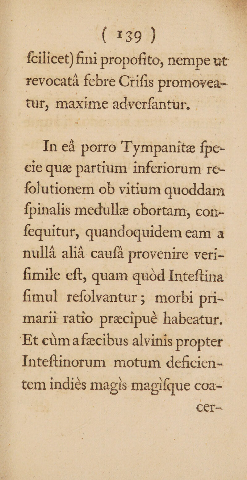 (i991) fcilicet) fini propofito, nempe ut revocatà febre Crifis promovea- tur, maxime adverfantur. | In eà porro Tympanitz fpe- cie quz partium inferiorum re- folutionem ob vitium quoddam Ípinalis medullz obortam, con- fequitur, quandoquidem eam a nullà alià caufà provenire veri- fimile eft, quam quód Inteftina fimul refolvantur; morbi pri- marii ratio przcipué habeatur. Et cümafecibus alvinis propter Inteftinorum motum deficien- tem indiés magis magifque coa- Cer-