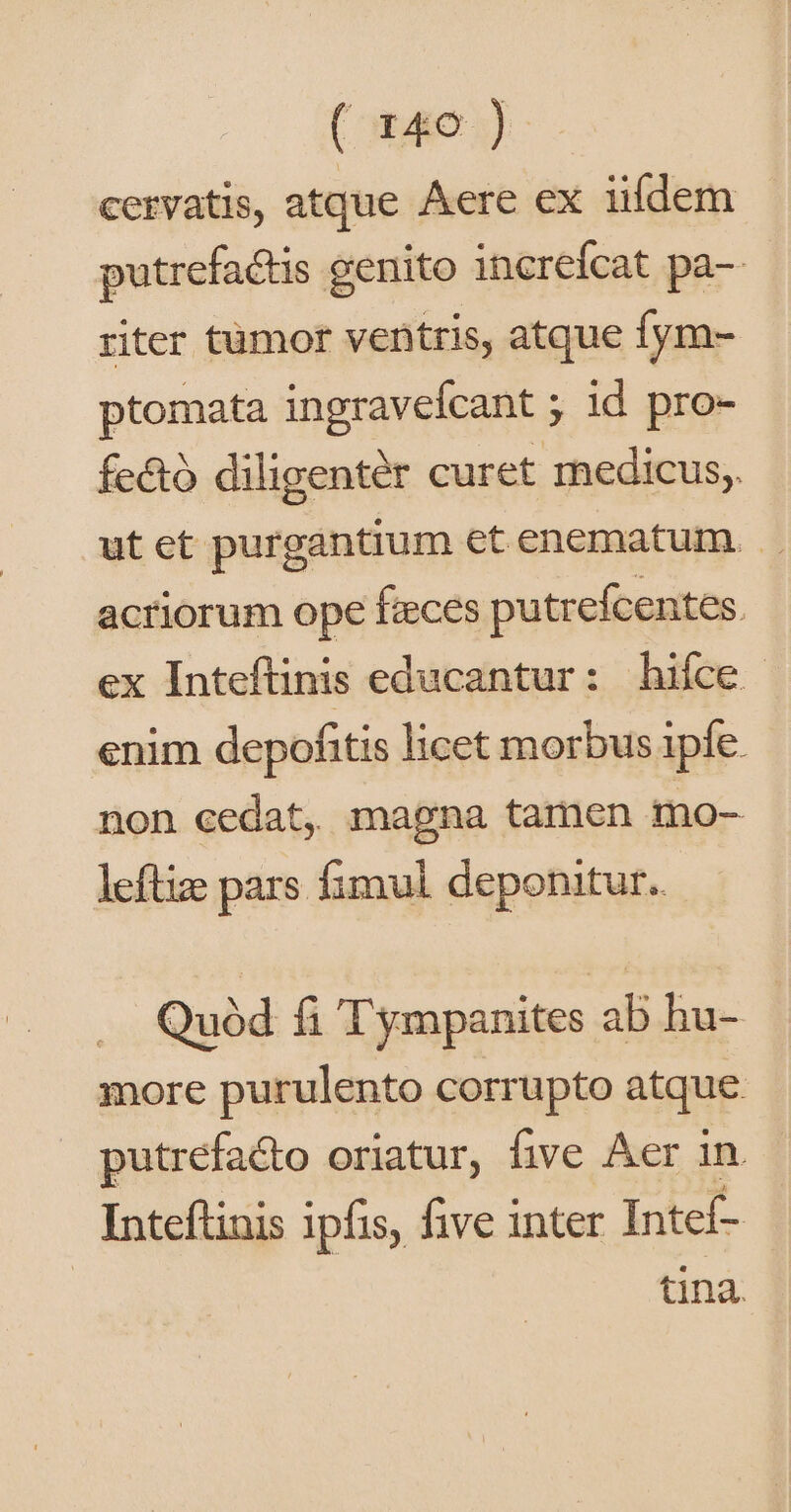 (orae) cervatis, atque Aere ex iildem putrefactis genito increfcat pa-- riter tümor ventris, atque fym- ptomata ingravefcant ; id pro- fe&amp;ó diligenter curet medicus, ut ect purgantium etenematum. .. acriorum ope faeces putrefcentes. ex Inteftinis educantur: hiíce enim depofitis licet morbus ipfe. non cedat, magna tamen mo- leftiz pars fimul deponitur. Quód fi Tympanites ab hu- more purulento corrupto atque putrefacto oriatur, five Aer in Inteftinis ipfis, five inter Intef- tina