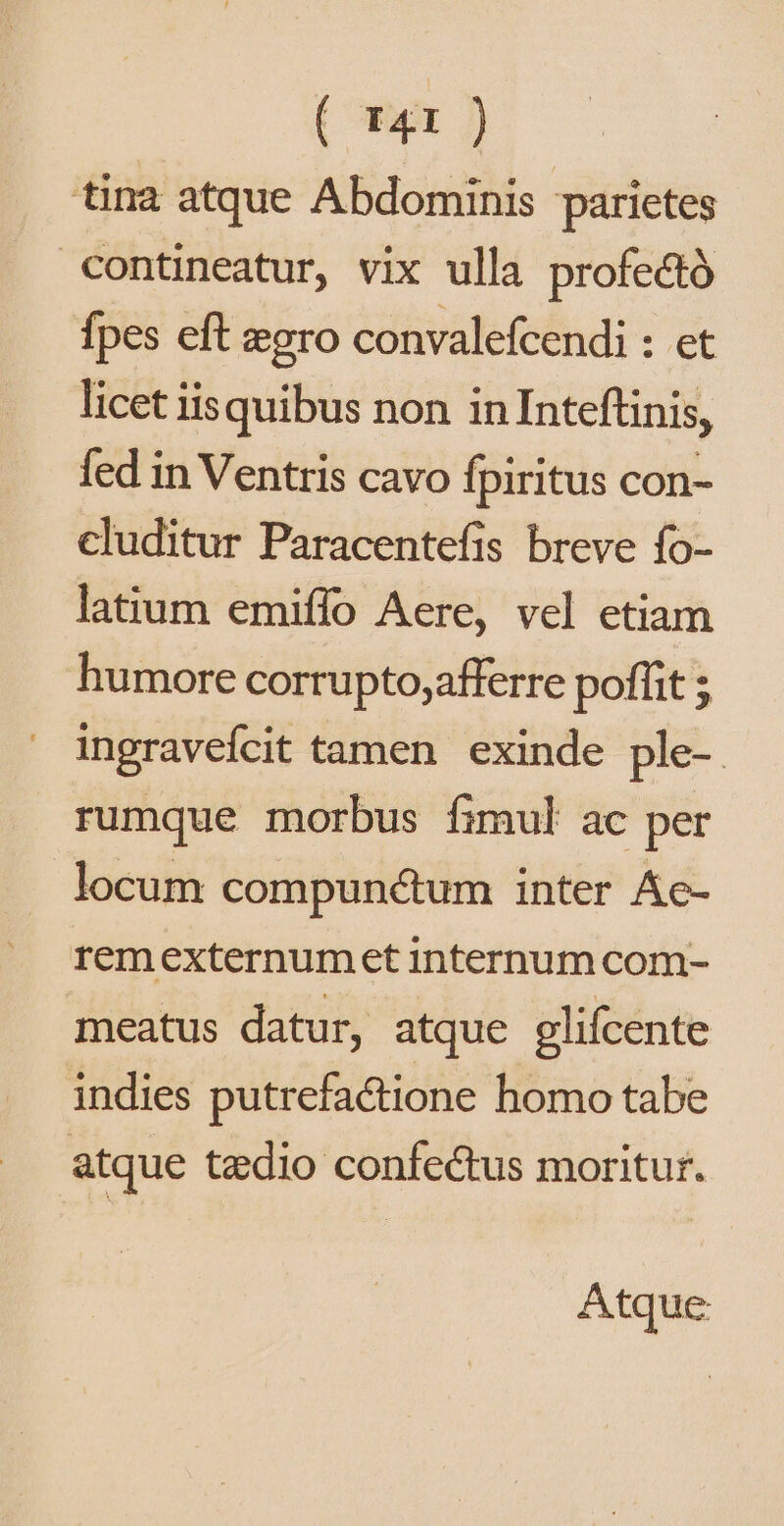( r41 ) tina atque Abdominis parietes contineatur, vix ulla profe&amp;tó fpes eft «gro convalefcendi : et licet iisquibus non inInteftinis, fed in Ventris cavo fpiritus con- cluditur Paracentefis breve fo- latium emiffo Aere, vel etiam humore corrupto,afferre poffit ; ingraveícit tamen. exinde ple-. rumque morbus fimul ac per locum compunctum inter Ác- remexternumet internum com- meatus datur, atque glifcente indies putrefactione homo tabe atque taedio confectus moritur. Atque