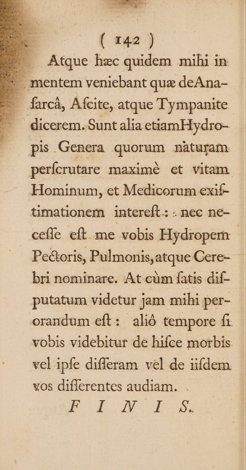 Atque hzc quidem mihi in . mentem veniebant que deAna- | farcà, Aífcite, atque Tympanite.- dicerem. Sunt alia etiamHydro- |. pis Genera quorum nàturam perfcrutare maximé et vitam. Hominum, et Medicorum exif- timationem intereft.: . nec ne- cefle eft. me vobis Hydropem | Pe&amp;oris, Pulmonis, atque Cere- bri nominare. At cüm fatis dif- : putatum videtur jam mihi per- orandum eft: aló tempore fi vobis videbitur de hifce morbis vel ipfe differam vel de iifdem - vos diflerentes audiam. . | PB ode X. EL 3X