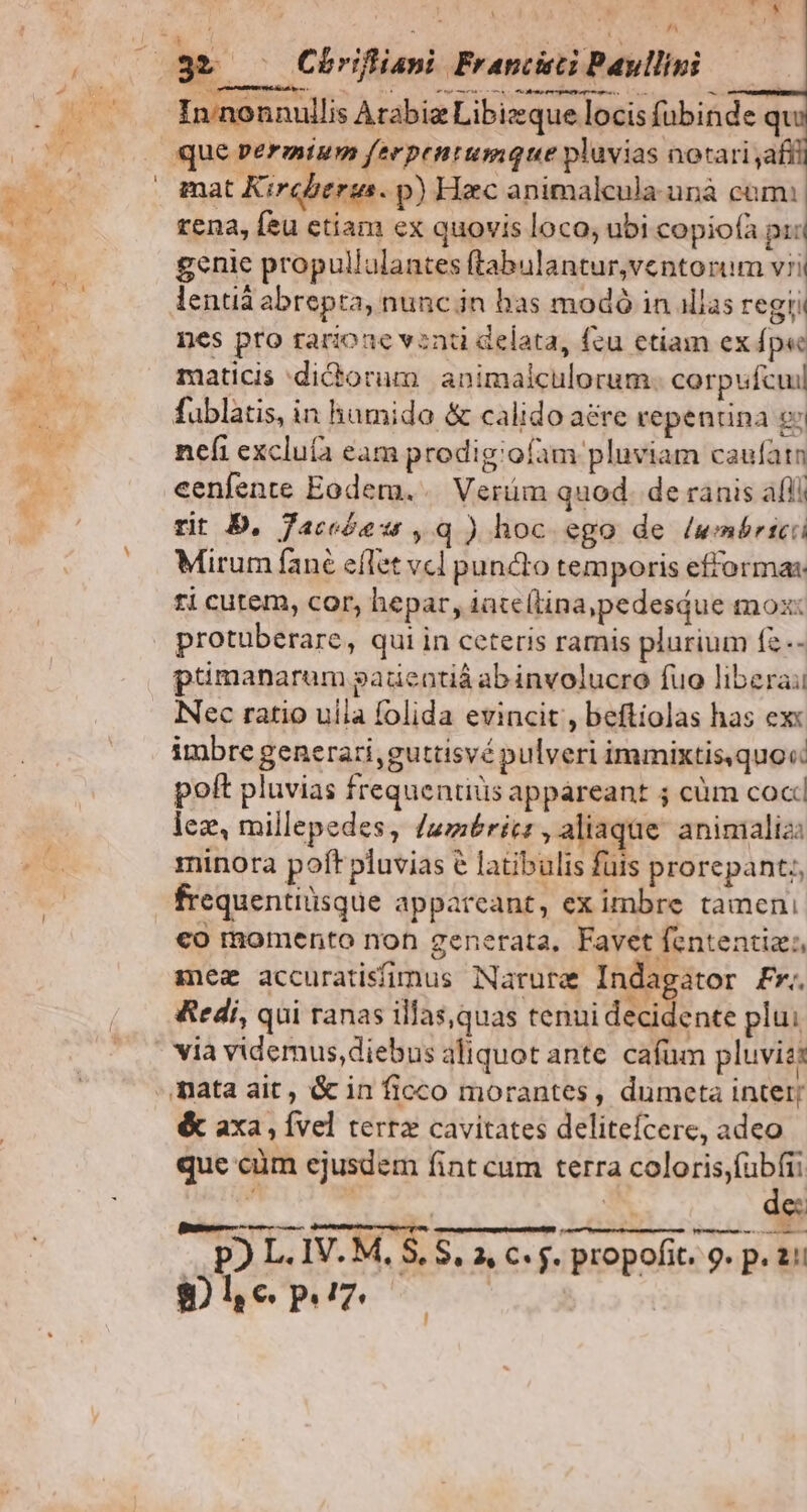 /^ In nonnullis Arabia Libieque locis fübinde qi mat Kircberus. p) Hzc animalcula unà cum: rena, feu ctiam ex quovis loco; ubi copiofà pri genie propullulantes ftabulantur,ventorum vii lentià abrepta, nunc in bas modó in illas regri nes pro rarione vent delata, fzu etiam ex fpe maticis dictorum. animalculorum. corpufcui fublatis, in hamido & calido aere repentina ex nefi excluía eam prodig:ofam pluviam caufatn eenfente Eodem... Verüm quod. de ranis áfli rit D. faceóew ,q ) hoc ego de /wmbrici Mirum fané efTet vcl puncto temporis efformas: ti cutem, cor, hepar, iate(tina,pedesdue mox: protüberare, qui in ceteris ramis plurium fz.- ptimanarum gadentiá ab involucro fuo libera: Nec ratio uila folida evincit , beftiolas has ex: imbre generari, guttisvé pulveri immixtis.quov poft pluvias frequentiüs appareant 5 cüm coc lez, millepedes, umbris, aliaque aninmializ: minora poft pluvias € latibulis fuis prorepant;, frequentiüsque appareant, ex imbre tamen, €o momento non generata, Favet fententiz:, mez accuratifimus Narura Indagator Fr. Redi, qui ranas illas,quas tenui decidente plui via videmus,diebus aliquot ante cafum pluviss & axa , Ível terr cavitates delitefcere, adeo que cüm ejusdem fint cum terra coloris,fubfii 4 | | de: Me rm—— MÀ 8 ms V. M, PAL. 3 $, 2, C f. propofit. 9. p. 21! $8) l e pz. |