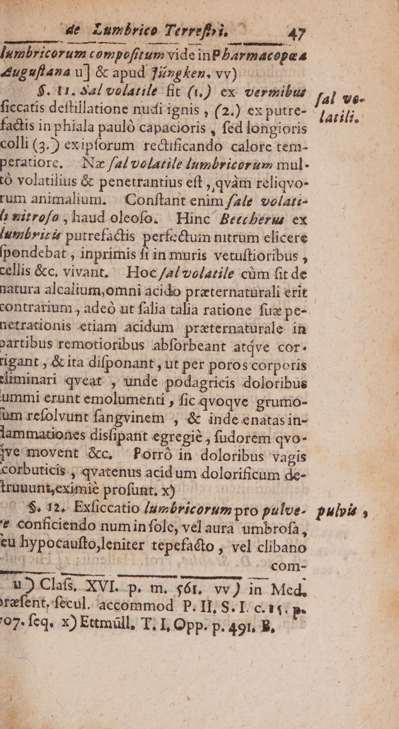 Las «7x9 PTTEN as i Ve does v Y he MSAN k c we Lumbrico Terrefhi, ^ 4» desde erede JU ai db c. as RIP lumbricorum compofitum vide inPbarmacopaa 4uggflana wu] &amp; apud JZzgken. vv) | co 4$. Ur. Sal volatile fit (i). ex vermibus ficcatis deftillatione nudi ignis , (2.) ex putre- factis in phiala pauló capacioris , fed longioris colli (4) exipforum redlficando calorc tem- peratiore, — (Ne /ad velatile dumbricorum mul- Ó volatilius &amp; penetrantius eft , qvàti reliqvo- rum animalium. | Conftant enim fz/e. velari- hxitrofo,haud oleofo. Hinc Beecberus ex Iumibrizit putrefactis perfectum mtrüm elicere [pendebat , inprimis fi in muris vetuftioribus , cellis &amp;c, vivant, ^ Hoc /a/ volatile cüm fit de natura alcalium,omni acido praternatürali erit f4l vs- atili.: üetrationis etiam acidum przternatürale in Partibus remotioribus abforbeant atdve cor. ligant, &amp;ita difponant , ut per poroscorporis Hüiminari qveat , unde podagricis doloribus ummi erunt emolumenti , fic qvoqve grurio- üm refolvunt fangvinem , &amp; inde enatasin- lammationes disfipant egregie , fudorem qvo- ]ve movent &amp;c. ^ Potró in doloribus vagis corbuticis., qvatenus acidum dolorificum de- trauunt,eximie profunt, x) | (7S. 12. Exficcatio [uebricorum pto pulve- * conficiendo numinfole, vel aurà umbrofa, eu hypocaufto,leniter tepefacto , vel clibano 2g oui ix | | ^5 com- €) Clafs, XVI. p. m. 46r, vv J in Med, tefent,fecul.accommod P. II, S. I. c. $4. P pula,