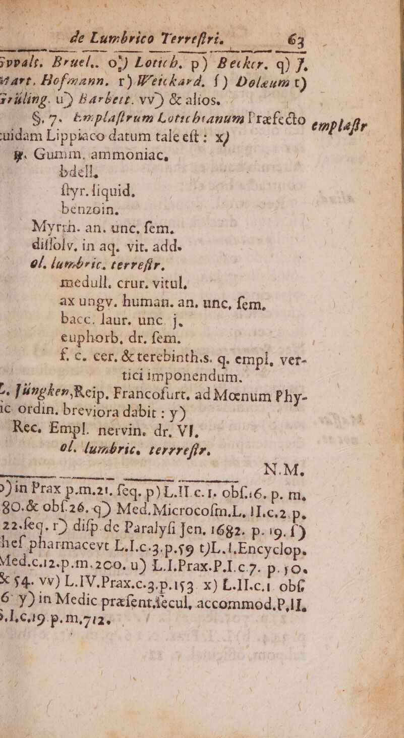 |. 7 Je Lumbrico Terreflri. | ABSISS, | ; ;vealr. Bruel.. o7) Loticb, p) Betktr. q) J. Vart, Hofiann. v)Wetckard. Í) Doleum ÜU- 3rüling. wu) Barbert. vv.) & alios. | 2$,7. &nplafirum Lottthbranum Vrafccto uidam Lippiaco datum tale eft: x) g. Gumm, ammoniac, bdell, ftyr. liquid. benzoin. Myr:ih. an. unc, fem. ditlolv, in aq. vit. add. 9l. lutnbric, terrefir. inedull. crur, vitul, ax ungv. human. an, unc, fem, bacc. laur. unc. j, euphorb, dr. fem. | f. c. cer, & terebinth.s. q. empl, ver- / ticiimponendum. ^. Jnpken, Reip, Francofurt, ad Moenum Phy- c Ordin. breviora dabit : y) Aut 47 Rec. Empl. nervin. dr. Vl, — | : 0L. lumbrie, terrreftr. | éoipecle qp à N.M., ))in Prax p.m.21. feq. p) L.ILc. 1. ob(:6. p. m, 80.& obí.26..45 Med.Microcofm.L, HIL.c.2.p. 22.feq. 1) difp. dc Paralyfi Jen. 1682. p. i9. 1) hef pha rmacevt L.Ic.3.p.$9 t)L.IEncyclop. Med.c.12.p.m.200. u) L.I.Prax.P.I.c 7. p.;jo. X $4. vv) L.IV.Prax.c.3.p.153. x) L.1I.c.1. obf, 6: y) in Medic praíentáecul, accommod.P,lI, Mlc9.p.m,ziz.