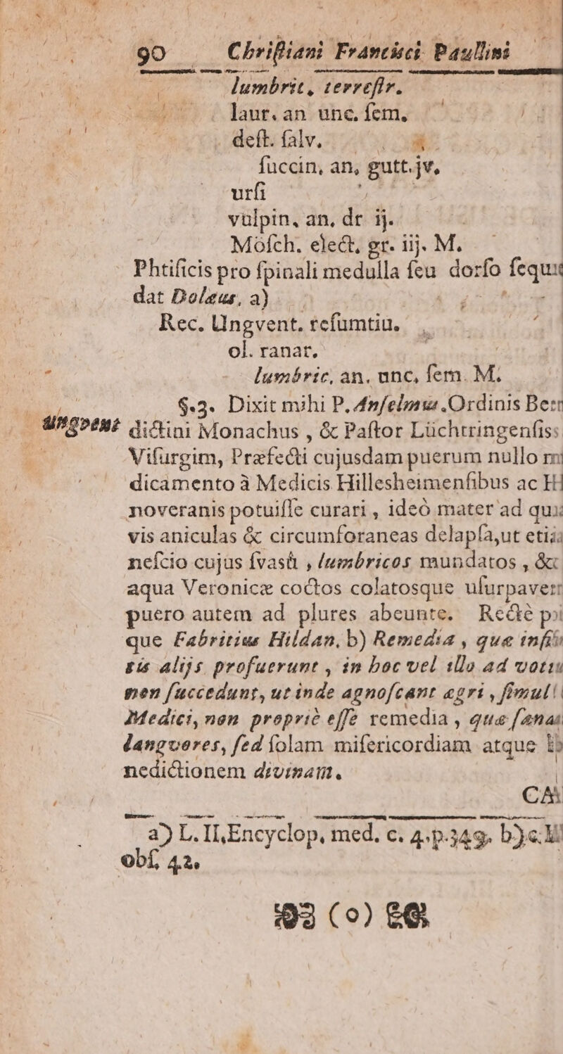 j WU, U Cm— Nun : lumbrit, terrefir. go (A brifiani YPrwilvit: Paulini i í  is laur. an unc. fem. EAT i . deft. falv. | OK: fuccin, an, Gritat urfi vülpin, an. dr ij. Mofch. elect, gr. iij. M. Phtificis pro fpinali medulla [eu dor ifo fequi dat Doleus, a) Rec. Ungvent. rcfumtiu. ol. ranat, d lusióric, an. unc, fer. M. CUM $.3. Dixit mihi P. 4n/elpau Ordinis Berr i. Sg»? di^ini Monachus , &amp; Paftor Lüchtringenfis: k Vifurgim, Praefecti cujusdam puerum nullo mi dicamento à Medicis Hillesheimenfibus ac Hi noveranis potuifle curari , ideó mater ad qui: vis aniculas &amp; circumforaneas delapfa,ut etii; nefcio cujus fvas&amp; , /umbricos raundatos , &amp; aqua Veronicze SORS colatosque ulürpaver: puero autem ad plures abeunte. Rede p? que Fabritius Hildan. b) Remedia , que infi £i alijs profuerunt , in boc vel tllo ad votis pen [uccedunt, ut inde agnofcant «gri , fimul Medici,nen propric effe remedia , qua [4nai dlangveres, fed folam iilericordiaga atque ib nedictionem divisam. CA a) L. Il Encyclop, med. c. 4. p. C. 4: P349 y b)c ObÍ, 42. 2 Q3 (o) £G