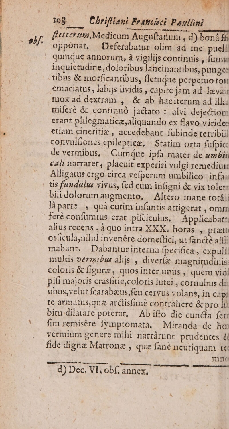 P ELI dá B1 108 ——Obrifiiani Franci Paullm fletterum, Medicum Auguffanum , d) boná ff opponat, Defetabatur olim ad me puelll quindu€ annoruzm, à vigilijs continuis , fumi: inquietudine, doloribus laneinantibus, pungee tibus & morficantibus, fletujue perpetuo tot emaciatus , labijs lividis , capite jam ad. vas moxad dextram , & ab haciterum ad illz; miferé & continuó jadiato : alvi dejectiorm erant phlegmaticz;aliquando ex flavo viride: etiam cineritie , accedebant fubinde tetribill convulíiones cpilepticz. | Statim orta fufpicc de vermibus, Cumque ipfà mater de zmbii cA4li natraret, placuit experiri vulgi remediur Alligatus ergo circa vefperum umbilico infa: bili dolorum augmento, Altero mane totái; làparte , quà cutim infantis attigerat , omrn feré confuümtus erat piíciculus. — Applicabatt alius recens ,á quo intra XXX. horas , prati osücula;nihil invenére domeflici, ut fand aff£ mabant. Dabanturinterna fpecifica, expuli! multis verezióua alijs , diveríx magnitudinis: coloris & figure , quosinter unus , quem vici piít majoris crasíitie,coloris lutei , cornubus di. obus,vclut fcarabzus;feu cervus volans, in Cap; te armatus,quz arctis(imé contrahere & pro lt. bitu dilatare poterat, Abifto die cunda fer: fim remisére fymptomata, Miranda de ho vermium genere mihi narrárunt prudentes & fide digne Matronz , quz fané neutiquam te: mp WillNgec e meme E oer trt —Á— 9. Demeeupr nena NR. — RCRUM HER AANCSRE d) Dec, VI obf. annex,