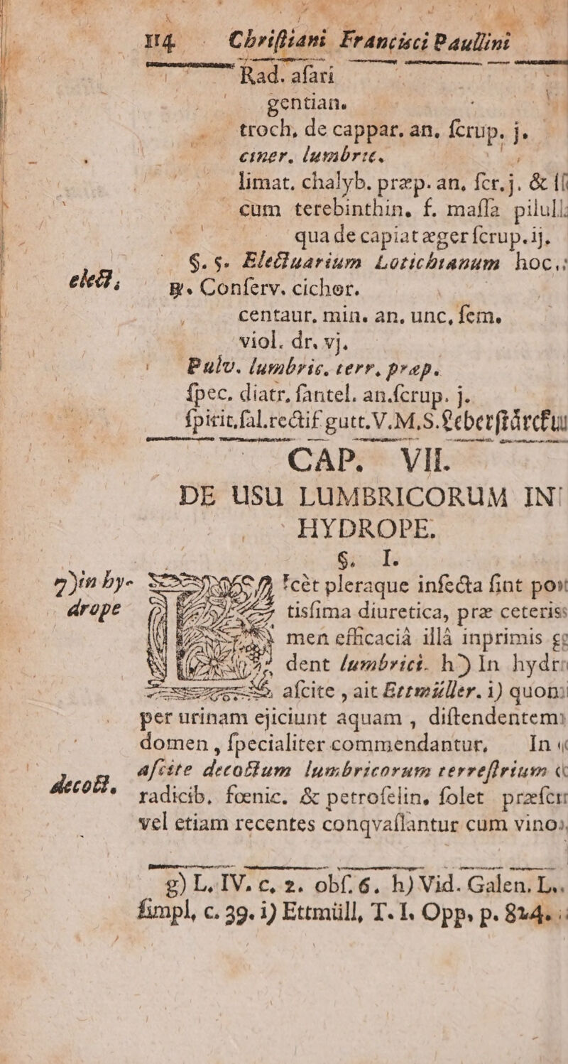 | e | Chriftiani MBA Paulini. Rad.afari |^. .gentian. i . . troch, de cappar. an. np. Is; — mer. lusabrit, limat. chalyb. prz p. an, E &amp;ll €um terebinthin, f. mafla. pilull; . a qua de capiat eger fcrup. ij, 6.5. Elecluarium Lorichranum hoc.: elei; B. Conferv. cichor. centaur, min. an, unc, fem. viol. dr. vj. |. Pulv. lumbris. terr. prop. fpec. diatr, fantel. an.fcrup. j. fpitit.fa.rec fal.redi£ i gutt. V. M,S. £eberftürctui CT UQAPP* VIL DE UuSu LUMBRICORUM IN! l | cL MY 7)m by. See N j *cét T sd infecta fint post érope T4 tisfima diuretica, pra ceteris: | 3 men efíficacià illà inprimis ge N Qr ^^ dent /umbrici. h^) In hydr: fmm VR afcite , ait Bezmzller. 1) quon: per urinam ejiciunt aquam , diftendentem: domen , fpecialiter coins aae In « afcste decoBum Iymbricorum rerrefirium « radicib, foenic. &amp; petroftlin, folet praefer vel etiam recentes conqva(l: antur cum vino», : deco, E L.IV. c, z. obf. 6. h) Vid. Galen, L.. E c. 39. 1) Ettmüll, T. I. Opp. p. 814.
