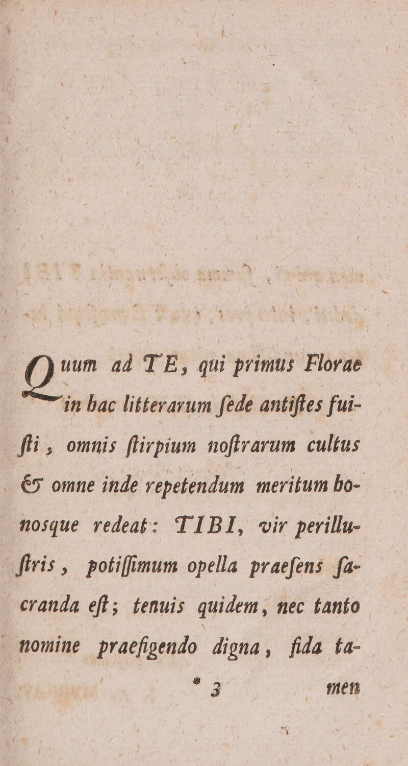 A D ad TE, qui primus Florae | in bac litterarum fede antiftes fui- fli , omnis flirpium noflrarum. cultus . 65 omne inde repetendum meritum bo- nosque redeat: TIBI, vir perillu- iris , potiffimum opella praefens fa- cranda efl; tenuis quidem, nec fanto . tromine praefigendo digna, fida fa- ty - fien