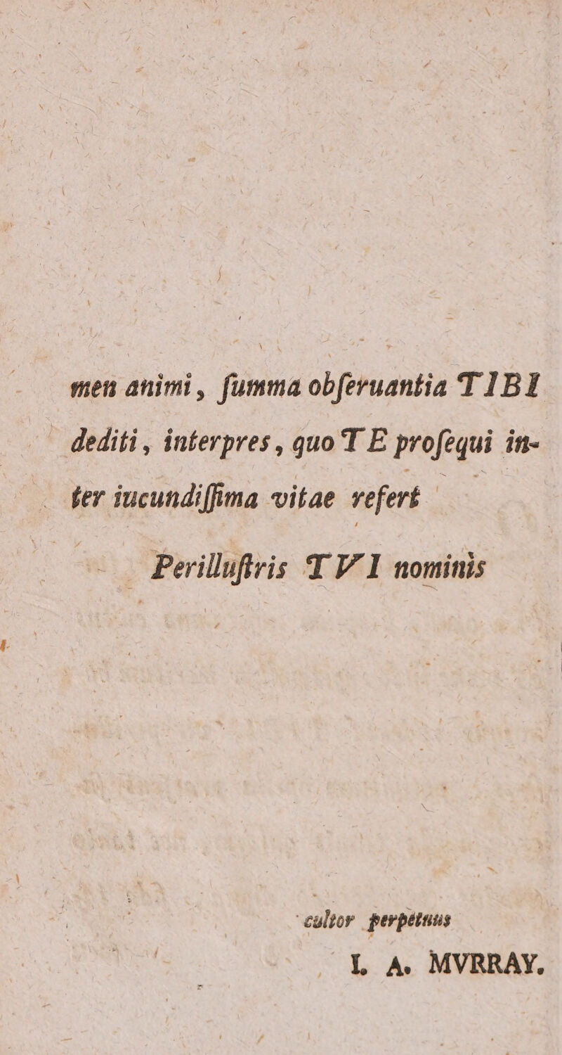 men animi, fumma obferuantia T 1BI dediti , interpres , quo T E profzqui it- fer iucundiffima vitae vefert | - . Peilluftris T VI nominis culior perpetuus L A. MVRRAÁY.