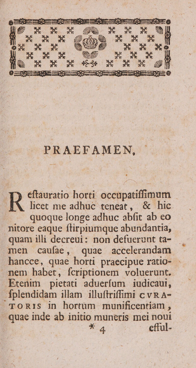 ox X x QUEM T Rs m S Ct ne s E pecie dpa pec he peor Lor dod *,l [Wc RE PRAEFAMEN, licet me adhuc teneat, &amp; hic quoque longe adhuc abfit ab eo nitore eaque ftirpiumque abundantia, quam illi decreui: non defuerunt ta- men -caufae, quae accelerandam hancce, quae horti praecipue ratio- : mem habet, fcriptionem voluerunt. Etenim pietati aduerfum iudicaui, -Íplendidam illam illuftriffimi c vRA- TORIS in hortüm munificentíam , - quae inde ab initio muneris mei noui *4. efful- R eftauratio horti occpatiffimum ;