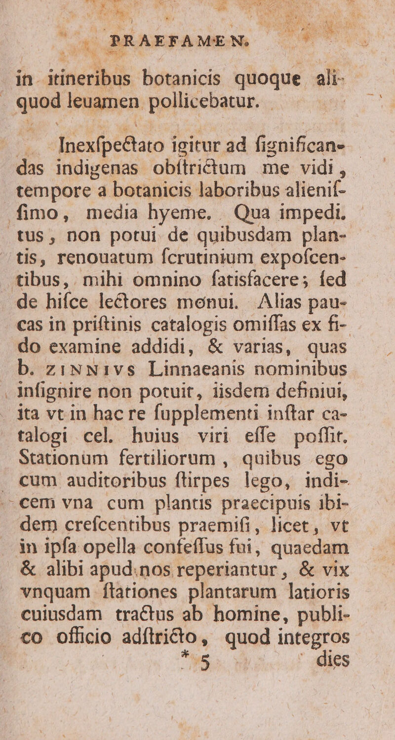 t* 3 ks d B OLNOMPRN/ Cu Z pr yl ! EL ! *o4 T * Te 3 4 W £^ PRAEFAME NC us UR in. itineribus botanicis quoque ali juae leuamen pollicebatur. | Inexfpe&amp;tato igitur ad fi HAT d das indigenas obítrictum me vidi, tempore a botanicis laboribus alienif- fimo, media hyeme. Qua impedi. tus, non potui de quibusdam plan- - tis, renouatum fcrutinium expoícen- tibus, . mihi omnino fatisfacere; íed . de hifce le&amp;ores monui. Alias pau- cas in priftinis catalogis omiffas ex fi- do examine addidi, &amp; varias, quas b. ziNNi1vs Linnaeanis nominibus . infignire non potuit, iisdem definiui, ita vt in hac re fupplementi inftar ca- talogi cel. huius viri effe poffit. Stationum fertiliorum , quibus ego . cum auditoribus flirpes lego, indi- .-cem vna cum plantis praecipuis ibi- dem crefcentibus praemifi, licet, vt in ipfa opella confeffus fui, quaedam &amp; alibi apud.nos reperiantur, &amp; vix vnquam ítationes plantarum latioris cuiusdam tractus ab homine, publi- co officio adftricto , quod integros MUN dies