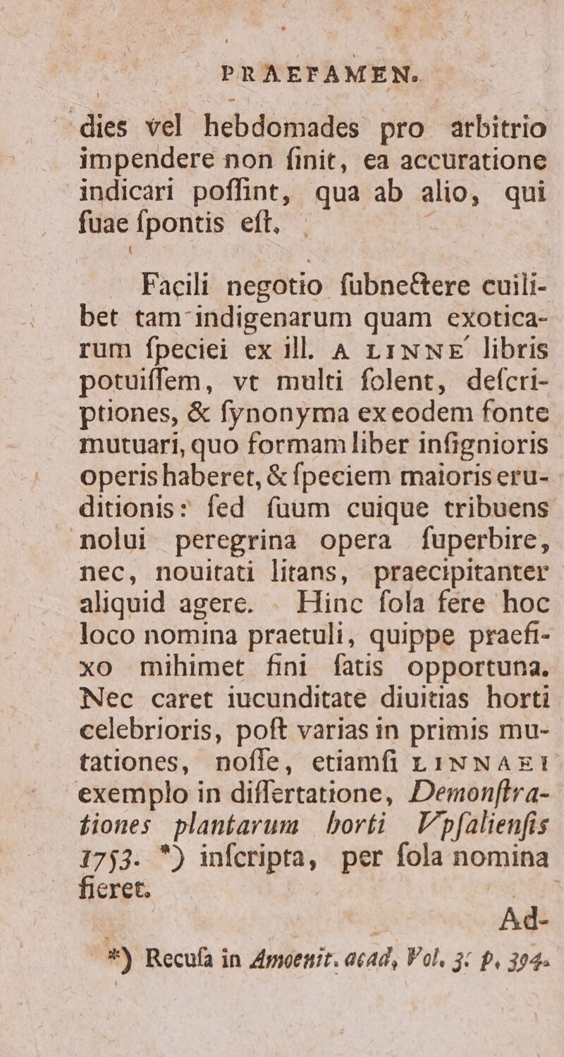 dies vel hebdomades pro arbitrio impendere non finit, ea accuratione indicari poffint, qua ab alio, qui fuae fpontis eft, : Facili negotio fübneGtere cuili- bet tam- indigenarum quam exotica- rum fpeciei ex ill. A 11NNE libris potuiffem, vt multi folent, defcri- ptiones, &amp; fynonyma exeodem fonte mutuari, quo formam liber infignioris operis haberet, &amp; fpeciem maioris eru- ditionis: fed fuum cuique tribuens nolui peregrina opera fuperbire, nec, nouitati litans, praecipitanter aliquid agere. . Hinc fola fere hoc loco nomina praetuli, quippe praefi- xo mihimet fini fatis opportuna. Nec caret iucunditate diuitias horti celebrioris, poft varias in primis mu- tationes, nofíle, etiamfi L1NNAxEI exemplo in differtatione, Demon[flra- fiones plantarum | borti | pfalienfis 1753. ) infcripta, per fola nomina ficret. CEN Ad- *) Recufa in Zmoenir. acad, Vol. 3: p, 304