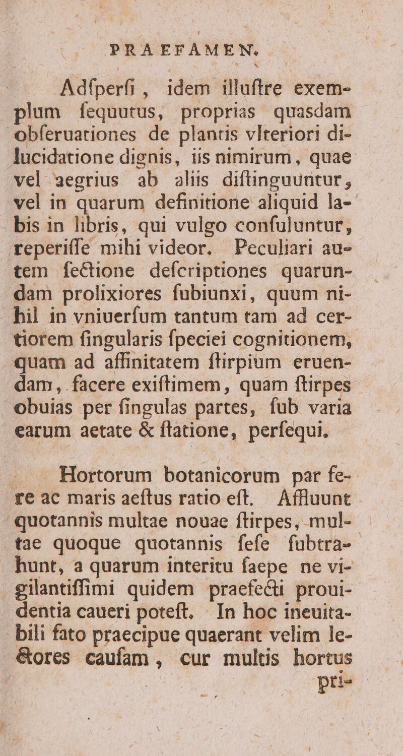 Adfperfi, idem illuftre exem- plum fequutus, proprias quasdam obferuationes de plantis vlteriori di- lucidatione dignis, iis nimirum, quae vel aegrius ab alis diftinguuntur, vel in quarum definitione aliquid la-- bis in libris, qui vulgo confuluntur, reperiffe mihi videor. Peculiari au- tem feCctione defcriptiones quarun- dam prolixiores fubiunxi, quum ni- hil in vniuerfum tantum tam ad cer- tiorem fingularis fpeciei cognitionem, quam ad affinitatem flirpium eruen- dam, facere exiftimem, quam ftirpes obuias per fingulas partes, fub varia earum aetate &amp; flatione, perfequi. . . Hortorum botanicorum par fe-- tre ac maris aeftus ratio eft. Affluunt quotannis multae nouae flirpes, mul- tae quoque quotannis fefe fubtra- hunt, a quarum interitu faepe ne vi- gilantiffimi quidem praefecti proui- dentia caueri poteft. | In hoc ineuita- bili fato praecipue quaerant velim le- &amp;ores caufam , cur multis hortus | pri«