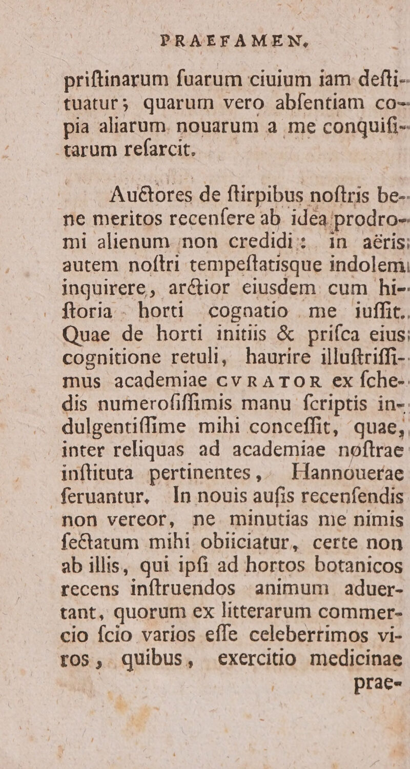 priftinarum fuarum ciuium iam defti- tuatur; quarum vero abfentiam co- pia aliarum. nouarum a me conquifi-- arum refarcit. ——— Auctores de ftirpibus noftris be-. ne meritos recenfere ab idea prodro- mi alienum ;non credidi: in aéris; autem noftri tempeftatisque indolem, inguirere, arétior eiusdem cum hi- ftoria. horti cognatio me iuffit.. Quae de horti initiis &amp; priíca eius; cognitione retuli, haurire illuftriffi-: mus academiae cvnATOR ex fche-. dis numerofiffimis manu fcriptis in-. dulgentiffime mihi conceffit, quae, inter reliquas ad academiae noftrae: inflituta pertinentes, Hannouerae feruantur, [n nouis aufis recenfendis non vereor, ne minutias me nimis fe&amp;atum mihi obiiciatur, certe non ab illis, qui ipfi ad hortos botanicos recens inftruendos animum . aduer- tant, quorum ex litterarum commer- cio fcio varios effe celeberrimos vi- ros, quibus, exercitio medicinae | prae-