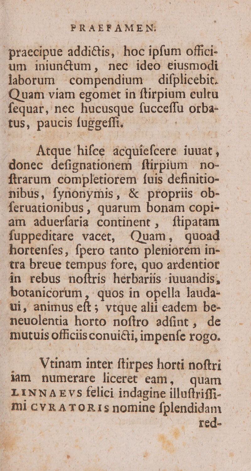 um iniunctum, nec ideo eiusmodi laborum compendium difplicebit. Quam viam egomet in ftirpium cultu fequar, nec hucusque fucceffu orba- Atque hifee acquiefcere iuuat, ftrarum completiorem fuis definitio- nibus, fynonymis, &amp; propriis ob- feruationibus, quarum bonam copi- - am aduerfaria continent, ftipatam fuppeditare vacet, «Quam, quoad hortenfes, fpero tanto pleniorem in- tra breue tempus fore, quo ardentior in rebus noftris hérbariis iuuandis, botanicorum , quos in opella lauda- ui, animus eft; vtque alii eadem be- neuolentia horto noftro adünt, de Vtinam inter ftirpes horti noftri LINNAEVS felici indagine illuftriffi- ml CYRA TORIS nomine fplendidam H^ red-