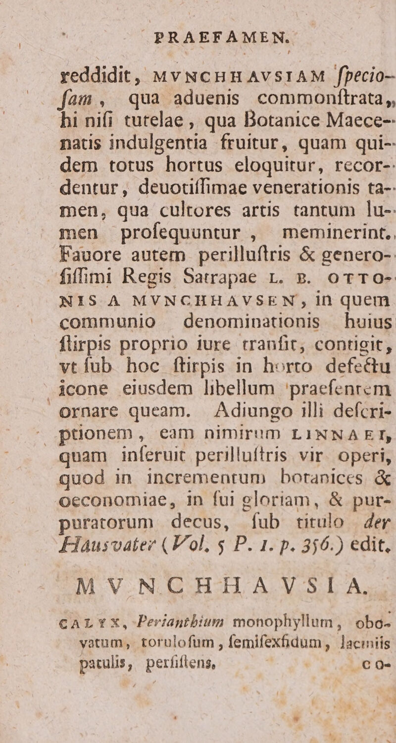 reddidit, MvNcCHHAVSIAM fpecio- fam, qua aduenis commonftrata,, hi nifi tutelae , qua Botanice Maece- naus indulgentia fruitur, quam qui-- dem totus hortus eloquitur, recor-: dentur, deuotiífimae venerationis ta-: men, qua cultores artis tantum lu- men profequuntur , meminerint. Fauore autem perilluflrris &amp; genero-: fiffmi Regis Satrapae 1. v. or TOo- NIS A MVNCHHAVSEN in quem communio denominationis huius flirpis proprio iure tranfit, contigit, vtíub hoc ftirpis in horto. defectu .icone eiusdem libellum 'praefenrcm ornare queam. Adiungo illi defcri- ^ ptionem, eam nimirum LINNAEI, quam inferuit perilluftris vir. operi, quod in incrementum boranices. &amp; oeconomiae, in fui gloriam, &amp; pur- puratorum decus, Ííub titulo | er FHausvater (Vol, $ P. 1. p. 356.) edit, MVNCHHAVSÍA. CALYX, Perianthium monophyllum, obo- vatum, torulofum , femifexfidum , Jacimniis patulis, perfiflens, | NE