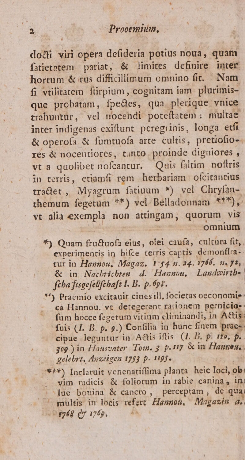 e Prooemium, do&amp;i viri opera defideria potius noua, quam fatietatem — pariat, &amp; limites definire inter hortum &amp; tus difficillimum omnino fit. Nam. fi vrilitatem flirpium , cognitam iam plurimis- que probatam, fpedes, qua plerique vnice trahuntür, vel nocendi poteftatem : multae inter indigenas exiftunt. peregiinis, longa etfi &amp; operofa &amp; fumtuofa arte cultis, pretiofio-. res &amp; nocentiorés, tanto. proinde digniores , vt a quolibet nofcantur. Quis faltim noftris in terris, etiamfi rem herbariam | ofcirantius tradet , Myagrum fatiuum *) vel Chryfan-. themum fegetum **) vel Belladonnam **^),. vt alia exempla non attingam, quorum vis | | fiae pads - omnium *) Quam fru&amp;uofa eius, olei caufa, cultura fit, , experimentis in hifce terris captis demonflra. tur in Haznou, Magaz, Y:£4 n. 24. 1766. 2. 72, &amp; in Nachrichten. d. Hagnou, | Landwirtb- | fiba fisaefellfcbaft I. B. p.éps. | **) Praemio excitauit ciues ill, focietas oeconomie: - «a Hannou. vt detegerent rationem pernicio-: ^ fum hocce fegetum vitium climinandi, in Ais; fuis (4. B. p. 9.) Confilia in hunc finem praes: cipue leguntur in: AGis iftis. (4. P. p. rto, p. / 309) in Hausvater. Tom, 3. p.17 &amp; in Hannen,, gelebrt, Anzeigen 1753 p. 119f. ! *H*) Inclaruit venenatiffima planta heic loci, ob; / wim radicis &amp; foliorum in rabie canina, ini s^]due bouina &amp; cancro, percepram, de qua; ! multis in locis teferc. Zfannos, Magazin a. uagég qvi, 05