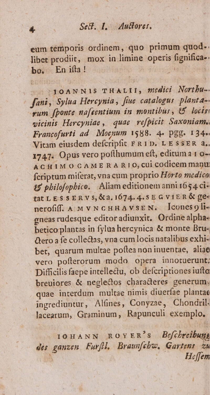 eum temporis ordinem, quo primum quod. libet prodiit, mox in limine operis fignifica- bo. En ita ! i 00 S3OANNIS THALII, edic Nortbu-. fani, Sylua Hercynia, fiue catalogus. planta-- rum fponte nafsentium in. montibus, €5 locis vicinis Hercyniae , quae refpicit Saxoniam. Francofurti ad. Moenum 1588. 4- pgg. 134» Vitam eiusdem defcripfit FR 1D. LESSER a.. 1747. Opus vero pofthumum eft, editum 1 o-- ACHIMOCAMERARIO,cui codicem manu fcriptum miferat, vna cum proprio Horto medico £5 philofopbice. Aliam editionem anni 165 4 ci- tatLESSERVS, &amp;a,. 1674. 4.5 E GVIERG ge- nerofiffí 4 M VNCHHAVSEN. Aconesoli- gneas rudesque editor adiunxit. Ordine alpha- betico plantas in fylua hercynica &amp; monte Bru- Gero a fe collectas, vna cum locis natalibus exhi- bet, quarum multae poftea non inuentae, aliae vero poflerorum modo opera innotuerunt; Difficilis faepe intelle&amp;u, ob defcriptiones iufto breuiores &amp; negle&amp;tos characteres generum, quae interdum multae nimis diuerfae plantae ingrediuntur, Alfnes, Conyzae, Chondtril- lacearum, Graminum, Rapunculi exemplo. I0HANN ROYER's Befihreib dés ganzen Furfl, Braunfebu. Gore ; ; Hffem.