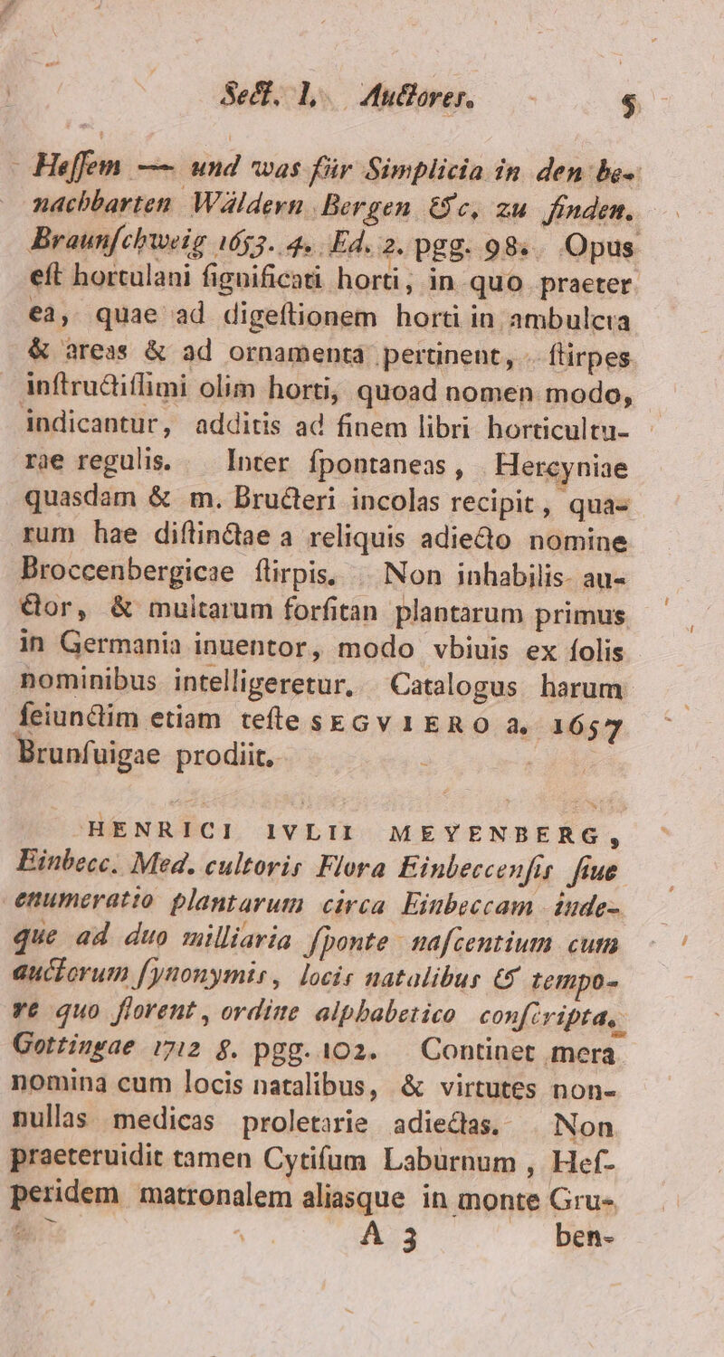 Se. Lo uoren — - $ He[fem. —— und was für Simplicia in den be»: nachbarten. Wáldern. Bergen. &amp;c, zu. finden. Braunfcbweig 4653. 4. Ed. 2. pgg. 98... Opus. eft horculani fignificati horti, in quo praeter. €3, quae ad digeílionem horti in ambulcra &amp; areas &amp; ad ornamenta. pertinent, - fürpes inftrudiflimi olim horti, quoad nomen modo, indicantur, additis ad finem libri horticultu- rie regulis. — Inter fpontaneas, | Hercyniae quasdam &amp; m. Bructeri incolas recipit, qua- rum hae diftindae a reliquis adieto nomine Broccenbergicae flirpis, | Non inhabilis- au- Gor, &amp; multarum forfitan plantarum primus in Germania inuentor, modo vbiuis ex folis nominibus intelliperetur, Catalogus harum: feiundim etiam. tefleskGv 1 ERO a. 1657 Brunfuigae prodiit, : | | HENRICI I1VLII MEYENBERG : Einbecc. Med. cultorir Flora Einbeccenfis. fiue enumeratio plantarum circa Einbeccam | dnde- que ad duo milliaria. fponte nafcentium cum auciorum fynonymir, locis natalibus € tempo- ye quo florent , ordine alphabetico confcvipta, Gottingae :712 $. pgg. 102. — Continet mera nomina cum locis natalibus, &amp; virtutes non- nullas medicas proletarie adiedas. . Non praeteruidit tamen Cytifum Laburnum , Hef- peridem matronalem aliasque in monte Gru- M A 3 ben-