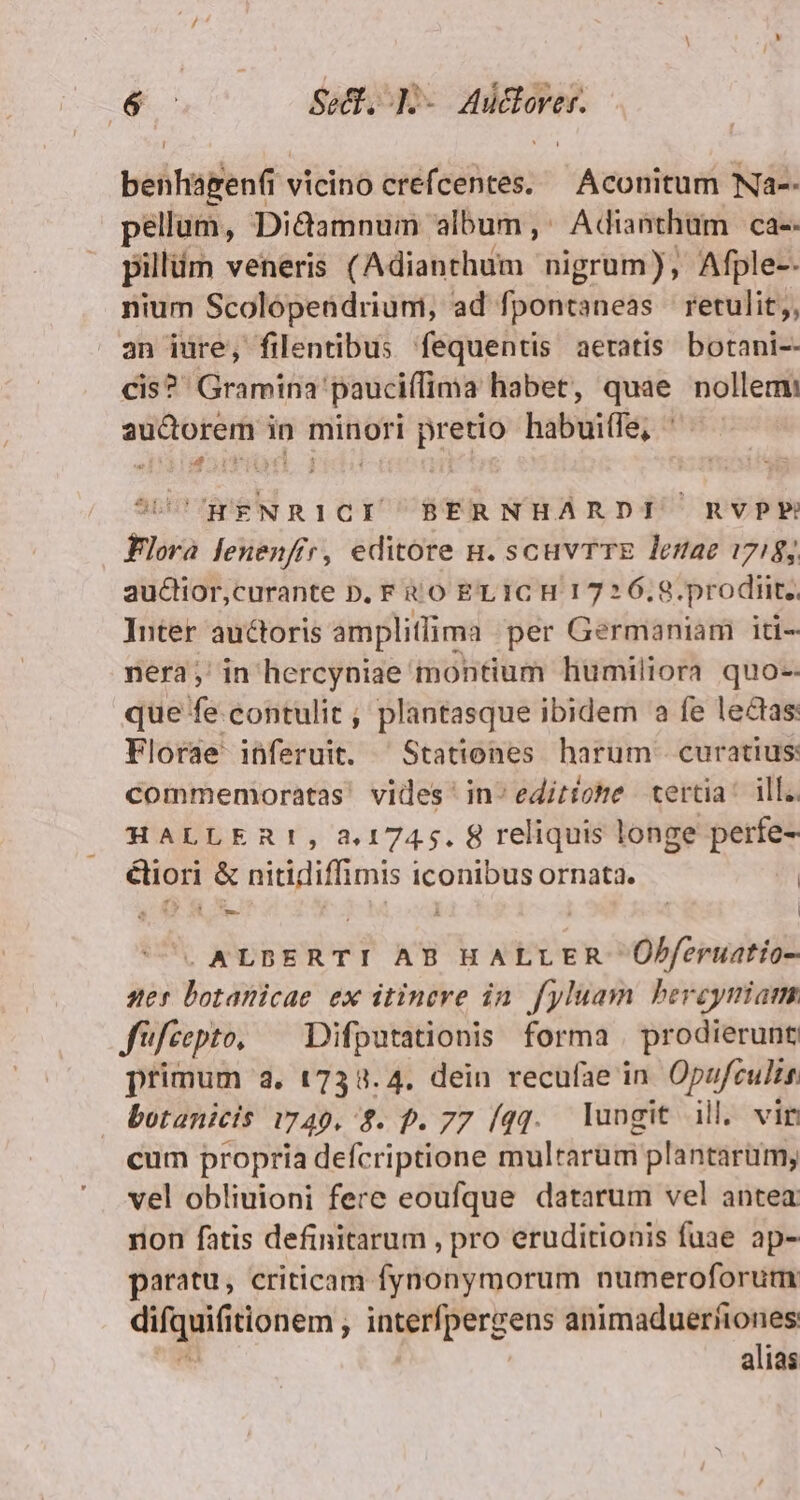 dc Sed, |] NR behtagenfi 1 vicino UPS Aconitum Na-- pellum, Di&amp;amnum album,: Adianthüm ca-- pillüm veneris (Adianthum nigrum), Afple-- nium Scolópendrium, ad fpontaneas retulit;, an iure, filentibus fequentis aetatis botani-- cis? Gramina'pauciífima habet, quae nollem: audorem in minori pretio habuiffe, ' : Works 1 UDCCWENRICI ^ BERNHARDI RVPP Flora lenenfir, editore n. scuvTTE lesae 1718; auctior,curante D. F tO EL ICH 1726.9. prodiit. Inter auctoris amplilima per Germaniam iti- nera; in hercyniae montium humiliora quo-- que fe contulit , plantasque ibidem a fe lectas: Florae inferuit. ^Stationes harum curatius: commemoratas' vides ' in^ editione tertia: ill.. HALLERt, 3,1745. 8 reliquis longe perfe- éliori &amp; nitidiffimis iconibus ornata. | 20 8x. E. | | . ALDBERTI AB HALLER Obferuatio- ses botanicae ex itinere in. fyluam bercyniam Jifeepto, ^ Difputationis forma | prodierunt primum 3, 1738.4. dein recufae in Opufculis botanicis 1749. $. p. 77 (qq. lungit ill. vir cum propria defcriptione multarum plantarum; vel obliuioni fere eoufque datarum vel antea non fatis definitarum , pro eruditionis fuae ap- paratu, criticam fynonymorum numeroforum diga tionem , interfpergens animaduerfiones alias