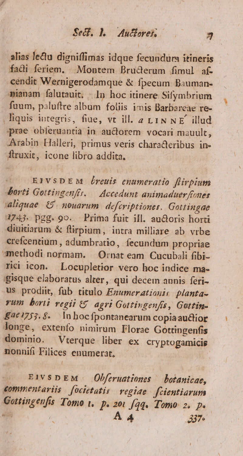 Sed. Lo Auderenh o 3 alias lectu digniffimas idque fecundura itineris | fadi feriem, |. Montem Bruderum fimul af- cendit Wernigerodamque &amp; fpecum Bauman- mianam falutauit, - 1n hoc itinere Sifymbrium fuum, paluftre album foliis imis Barbarcae re- liquis integris, fiue, vt ill. 2 LIN NE illud prae obíeruantia in auctorem. vocari mauult, -Arabin Halleri, primus veris characteribus in- flruxit, icone libro addita, | T EIVSDEM Óreuis enumeratio flirpium Jiorti Gottingenftr. — Accedunt animaduer foner Aaliquae 69. nouarum | defcviptiones. Gottingae 4743. pgg. 9o. Prima fuit ill. au&amp;oris horti diuitiarum &amp; flirpium, intra milliare ab vrbe crefcentium , adumbratio, fecundüm propriae methodi normam. | Ornat eam Cucubali fibi- rici icon. Locupletior vero hoc indice ma- gisque elaboratus alter , qui decem annis feri- .us prodiit, füb titulo Ezumeratianic planta- yum bort: regii 6$ agri Gottingenfis, Gottin- 8£4€1753.$. lnhocfpontanearum copiaauctior Jonge, extenfo nimirum Florae Gottingenfis dominio. Vterque liber ex cryptogamicis nonnifi Filices enumerat, | |. EI SDEM | Obferuationes ^ botanicae, commentariis focietatis regiae fecientiarum Gottingenfis Tomo t, p. 20 /aq. Tomo: 2. p. 5 | A4 A7 de ^