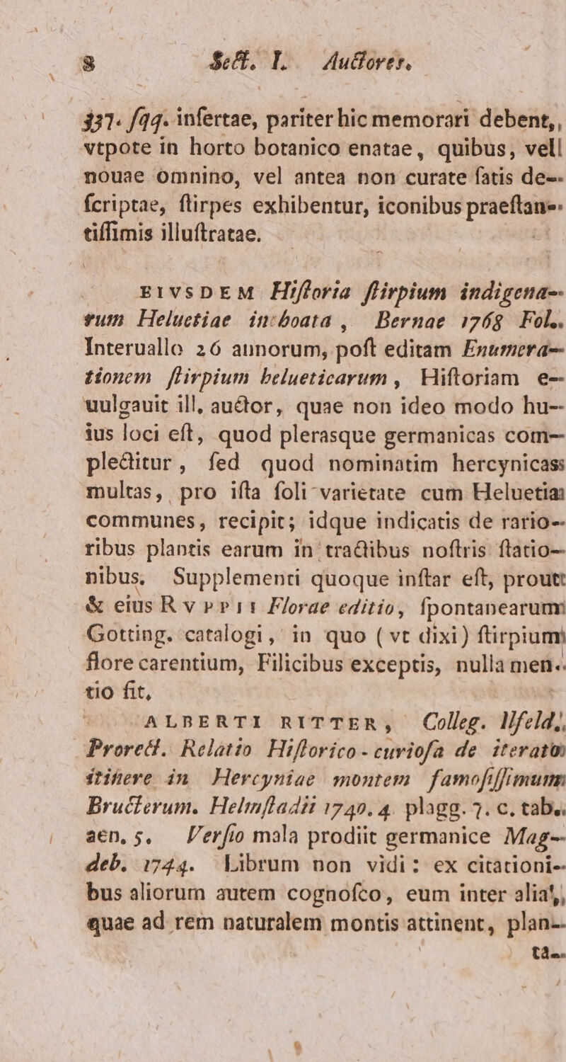 $31. f/44. infertae, pariter hic memorari deben,, vtpote in horto botanico enatae, quibus, vell nouae omnino, vel antea non curate fatis de-- Ícriptae, (lirpes exhibentur, iconibus penam tiffimis illuftratae. EIVSDEM Hifloria flirpium indigena-- sum Heluctiae in:boata ,|— Bernae 0768. Fol.. Interuallo 26 annorum, poft editam Exumera-- tionem flirpium belueticarum ,| Hiftoriam. e-- uulgauit ill, audor, quae non ideo modo hu-- ius loci eft, quod plerasque germanicas com-- pleditur, fed quod nominatim hercynicas: multas, pro ifta foli-varietate. cum Heluetia: communes, recipit; idque indicatis de rario-- ribus plantis earum in tradiibus noftris flatio- nibus, Supplementi quoque inftar eft, prout: &amp; eius Rv ppi11 Florae editio, [pontanearum: Gotting. catalogi , in quo ( vt dixi) ftirpium flore carentium, Filicibus exceptis, nulla men.. tio fit, ALBERTI RITTER, Colleg. lifel. ; Proredt.. Relatio. Hiflorico - curiofa de. iterat ftiheve in — Hercyniae montem famofiffimum Bructerum. Helmfladit 1749. 4. plagg. ?. c. tab.. aen, 5, — P'erfio mala prodiit germanice Mag-- deb. 1744. Librum non vidi: ex citationi-- bus aliorum autem cognofco, eum inter alia!,, quae ad rem naturalem montis attinent, plan-- tà-.