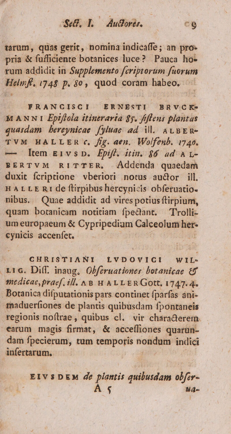 Se. Lo Audor. cg tarum, qüas gerit, nomina indicaffe; an pro- pria &amp; fuificiente botanices luce? | Pauca ho- rum addidit in Supplemento fcriptorum fuorum NA 1748 p. $0, qe coram habeo. : FRANCISCI ERNESTI BRVCK- MANNI Epiflola itintraría $5. ffleni plantas quardam bereynicae fyluae ad il. av BER- TVM HALLER c, //g. aen. Wolfenb. 1740. — ltem &amp;i1vs D. Epiff. itin. $6 ad A L- BERTVM RITTER, . Addenda quaedam duxit fcriptione vberiori notus audor ill. HALLE Rt de flirpibus hercyniz is obferuatio. nibus. Quae addidit ad vires potius ftirpium, quam botanicam notitiam fpe&amp;ant. T'rolli- um europaeum &amp; Cypripediam Calceolum het- mau accenfet, — CHRISTIANI LVDOVICI WIL- . X16. Di(f, inaug, Obferuationer botanicae 6$ medicae, praef. ill. ^&amp; H ALL ERGott, 1747. 4. . Botanica difputationis pars continet fparfas ani- maduerfiones de plantis quibusdam fpontaneis regionis noftrae, quibus cl. vir chara&amp;erem. earum magis fórine: &amp; accefliones quarun- dam fpecierum, tum temporis — indici infertarum. EIVSDEM de plantis quibusdam obfev- ; A $ tíd-