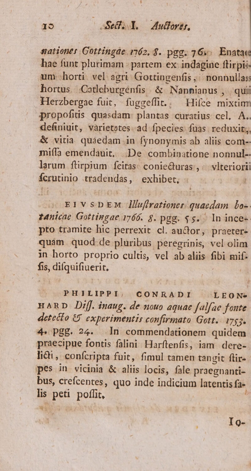 É 19 T Se. Y. Aulortr, satione Gottingde 1162. $. pgg. 76... Enatae hae funt plurimam - partem ex: indagine flirpii- um horti. vel agri. Gottingenfis ;/. nonnullas hortus. .Catleburgenfis . &amp; Nanhnianus , | quii Herzbergae fuit, fuggeffit.. Hifce mixtim propofitis quasdam: plantas curatius cel, A.. definiuit, varietotes. ad fpecies. fuas. reduxit, &amp; vitia. quáedam in fynonymis ab aliis com-- miffa emendauit, De combinatione nonnul-- larum ftirpium | feitas: conie&amp;turas ,;. vlteriorii fcrutinio tradendas, | exhibet, EIVSDEM llufirationer. quaedam bo-. t4nicae Gottingae 1766. 4. pgg. $5. In ince-- pto tramite hic perrexit cl. auctor, praeter- quam. quod. de pluribus peregrinis, vel olim in horto proprio cultis, vel ab aliis fibi mif- fis, diíquifiuerit, PHILIPPI, CONRKADI LEON. HARD Dif. inaug. de nouo aquac falfae fonte detecto €) experimentis confirmato Gott. 1753. 4. Pg£. 24. In commendationem quidem praecipue fontis falini. Harftenfis, iam dere- lii, confcripta fuit, fimul tamen tanvit ftir- pes in vicinia &amp; aliis locis, fale praegnanti- bus, crefcentes, quo inde indicium latentis fa- lis peti. poffit, * Ig-