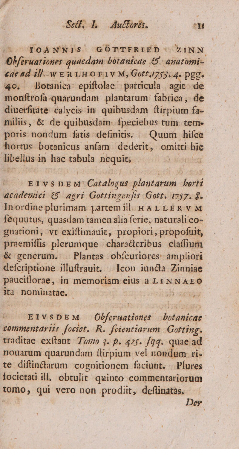 Se, L —Aucforés. E n IOANNIS GÓTTFRIED ZINN Obfiruationes quacdam botanicae €. anatomi- eae ad ill.-w E &amp; vH o F1V M; Goff, 475354. PEE. 4o. Botanica: epiftolae . particula . agit; de monftrofa.quarundam plantarum fabrica, de diuerfitàte calycis in. quibusdam ftirpium fa- milis, &amp; de quibusdam. fpeciebus tum. tem- poris nondum fatis definitis. Quum hifce hortus Dbotanicus anfam dederit, omitti hic libellus in hac tabula nequit, | EIVSDEN' 1: Catalogs iri. beri academic 6$. agri Gottingenfis. Gott. 1757. 8. In ordine plurimam. partem ill. HALLERVM féquutus, quasdam tamen alia ferie, naturali co- gnationi, vt exiftimauit, propiori, propofuit, praemiffis plerumque | characteribus claffium *&amp; generum. . Plantes obícuriores: àmpliori deícriptione illuftrauit, | Icon iun&amp;àa Zinniae | pauciflorae, in memoriam eius a L1 NNAEO ita nominatae. ):-2615 EIVSDEM DR dini botanicae commentariis fociet. R. fcientiarum | Gotting. traditae exítlant Too 3. f. 425. /14. quae ad nouarum quarundam flirpium vel nondum. ri- te diflindarum cognitionem faciunt, | Plures locietati ill, obtulit. quinto commentariorum tomo, qui vero non prodiit, deflinatas. , | Dey